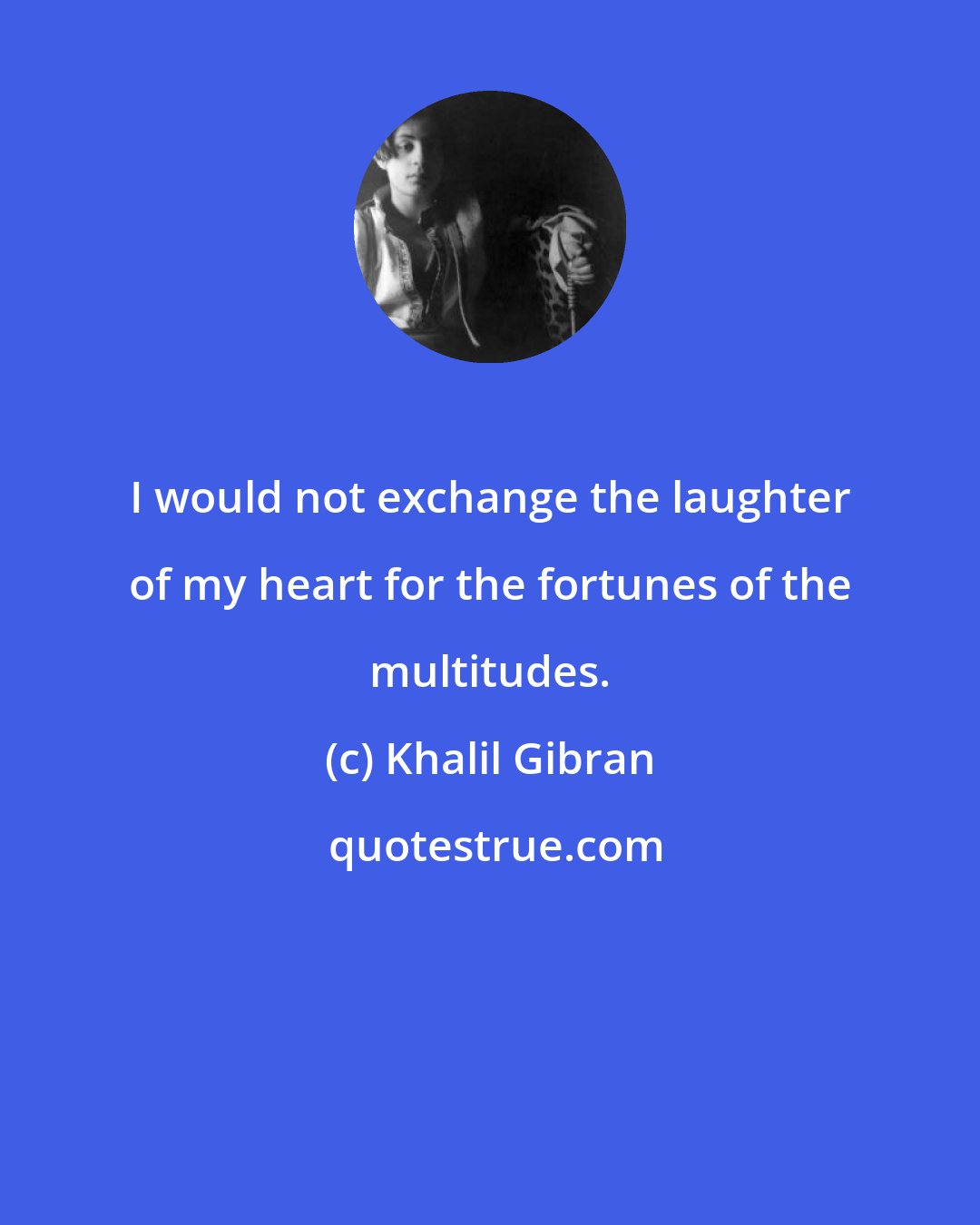 Khalil Gibran: I would not exchange the laughter of my heart for the fortunes of the multitudes.