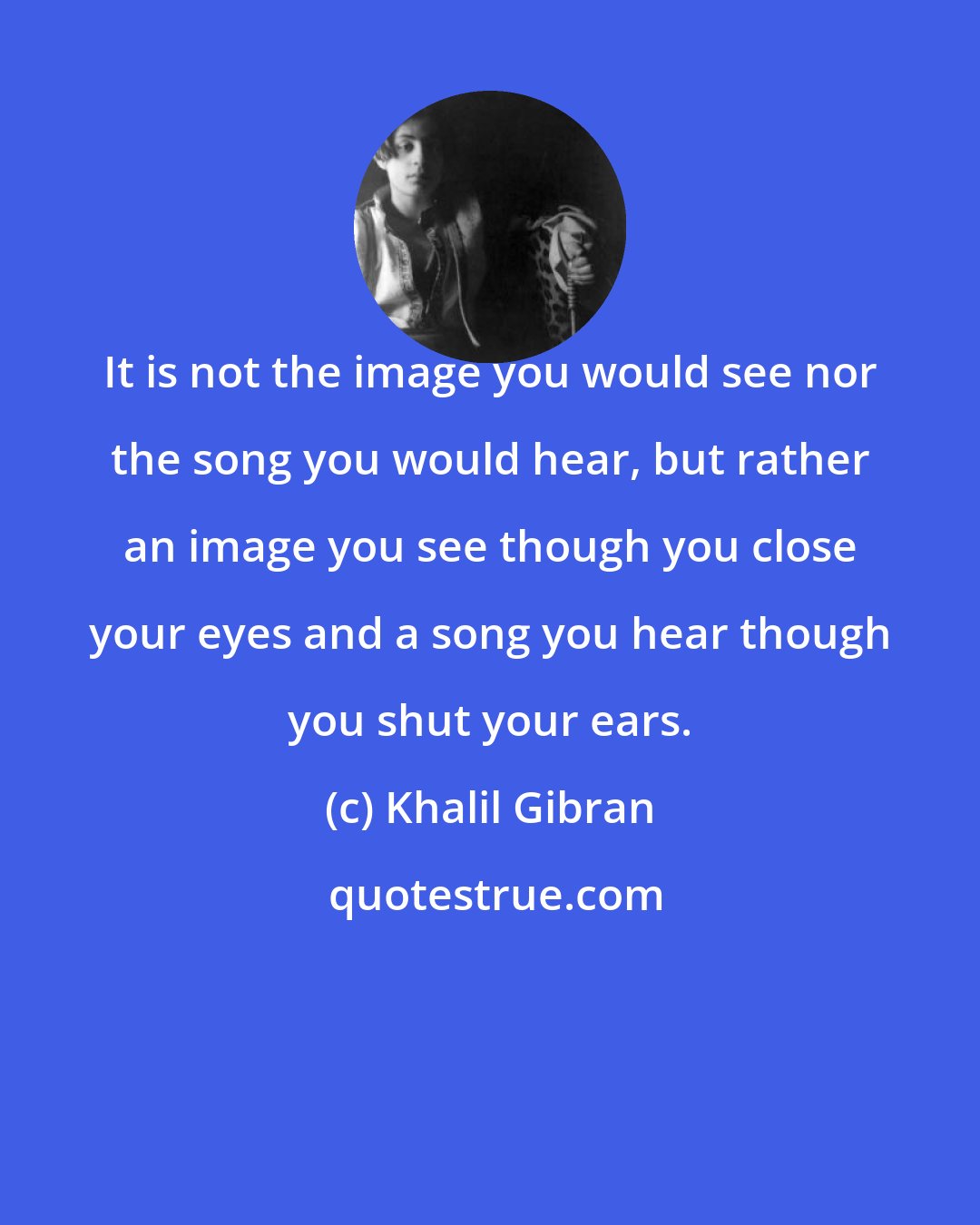 Khalil Gibran: It is not the image you would see nor the song you would hear, but rather an image you see though you close your eyes and a song you hear though you shut your ears.