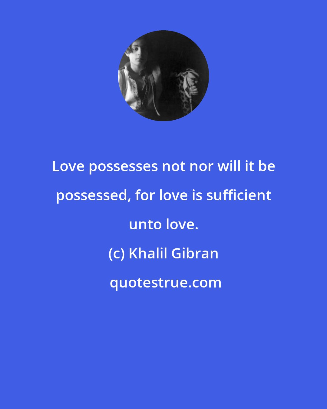 Khalil Gibran: Love possesses not nor will it be possessed, for love is sufficient unto love.