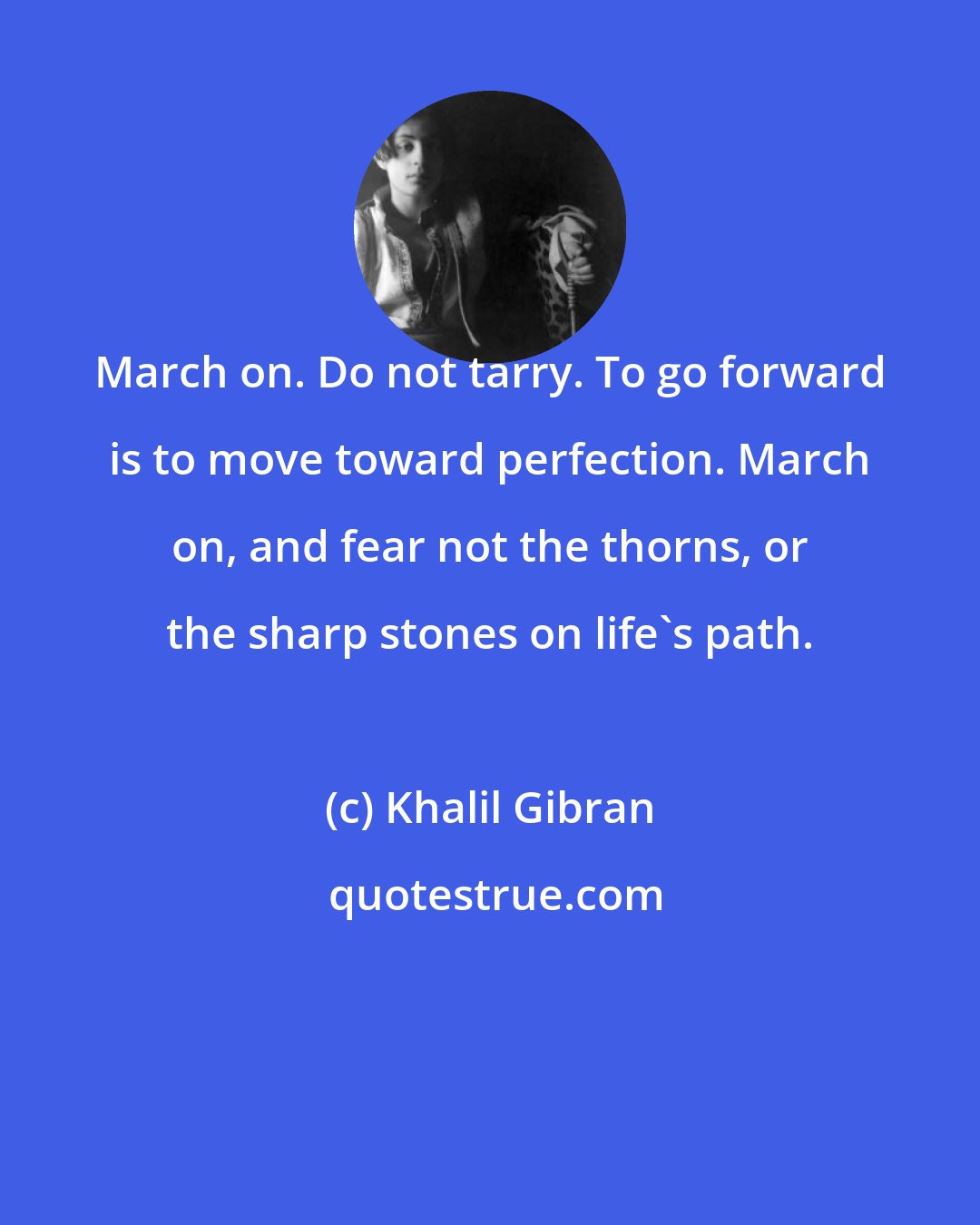 Khalil Gibran: March on. Do not tarry. To go forward is to move toward perfection. March on, and fear not the thorns, or the sharp stones on life's path.