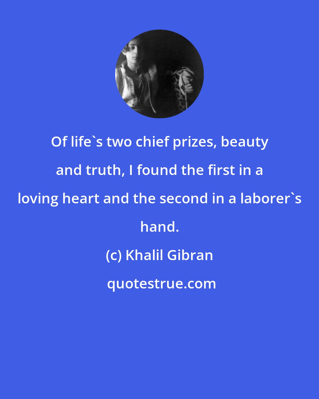 Khalil Gibran: Of life's two chief prizes, beauty and truth, I found the first in a loving heart and the second in a laborer's hand.
