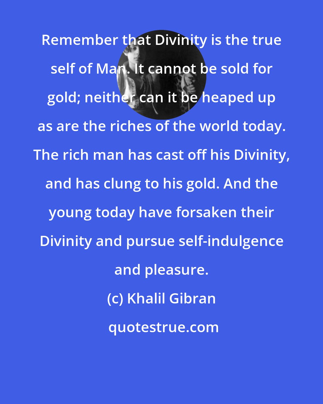 Khalil Gibran: Remember that Divinity is the true self of Man. It cannot be sold for gold; neither can it be heaped up as are the riches of the world today. The rich man has cast off his Divinity, and has clung to his gold. And the young today have forsaken their Divinity and pursue self-indulgence and pleasure.