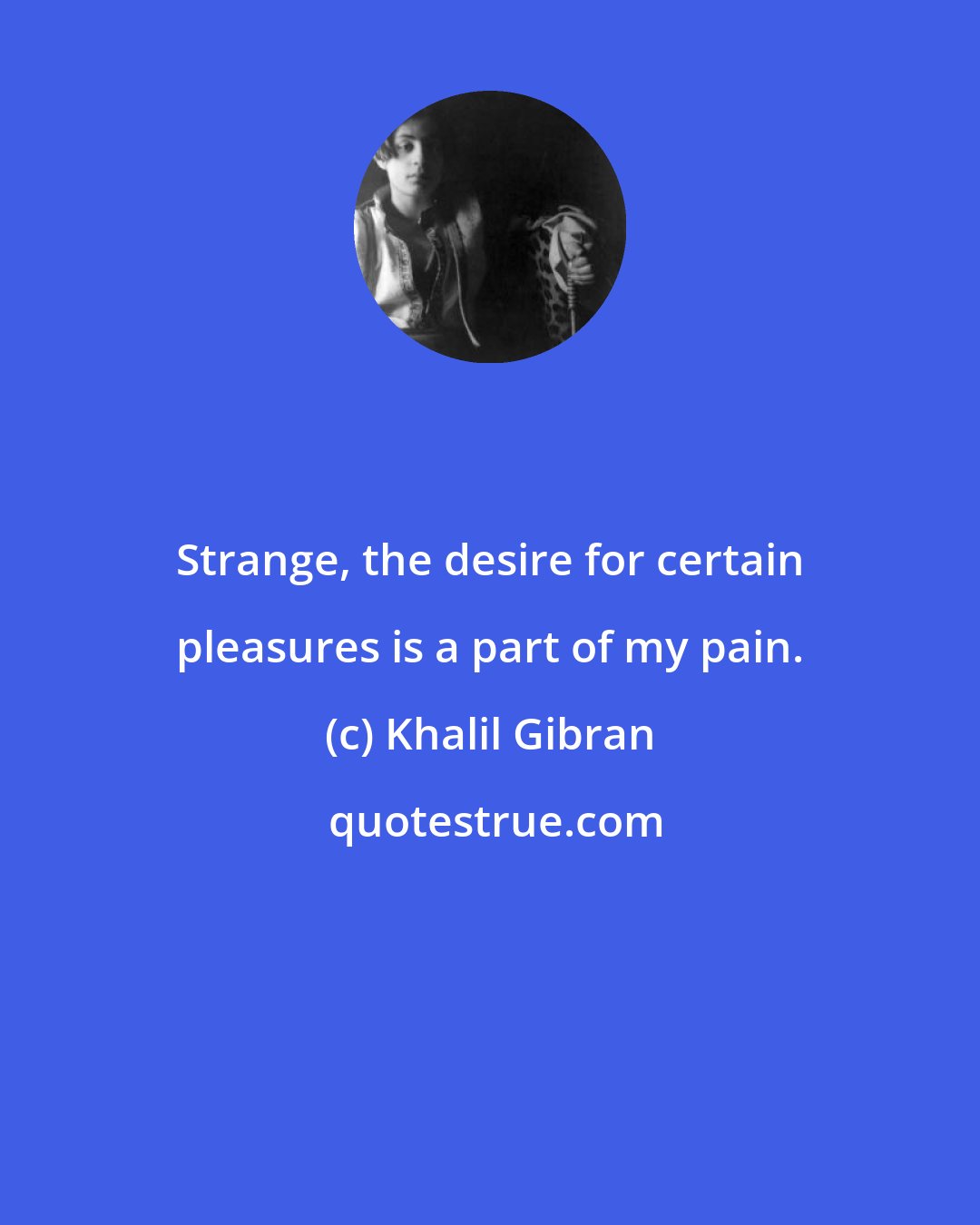 Khalil Gibran: Strange, the desire for certain pleasures is a part of my pain.