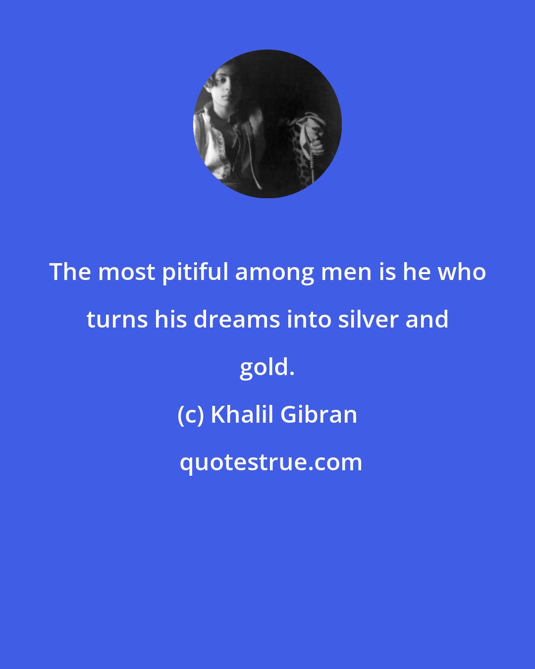 Khalil Gibran: The most pitiful among men is he who turns his dreams into silver and gold.