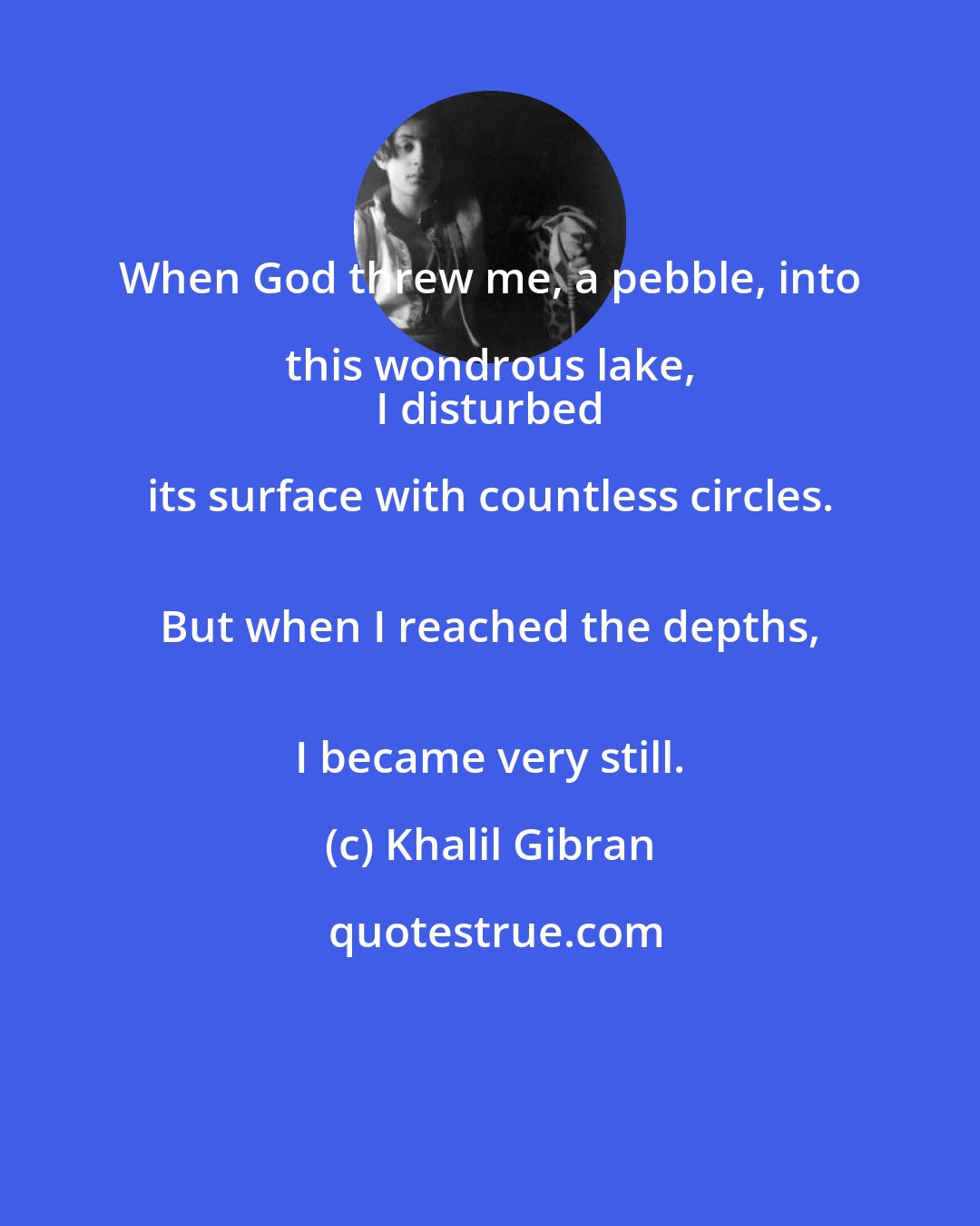 Khalil Gibran: When God threw me, a pebble, into this wondrous lake, 
 I disturbed its surface with countless circles. 
 But when I reached the depths, 
 I became very still.