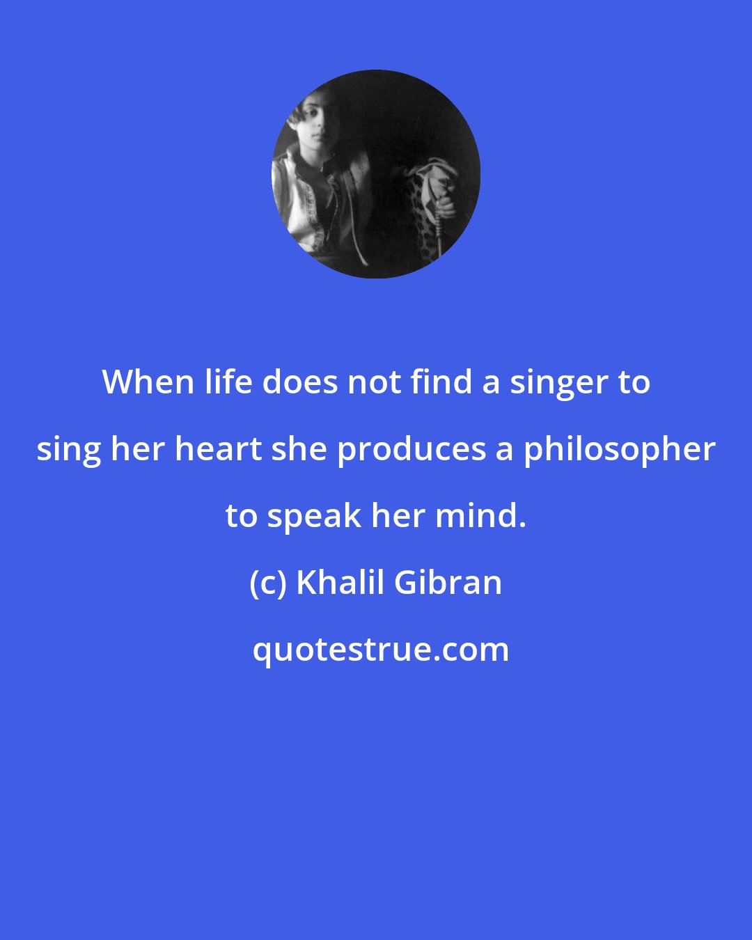 Khalil Gibran: When life does not find a singer to sing her heart she produces a philosopher to speak her mind.