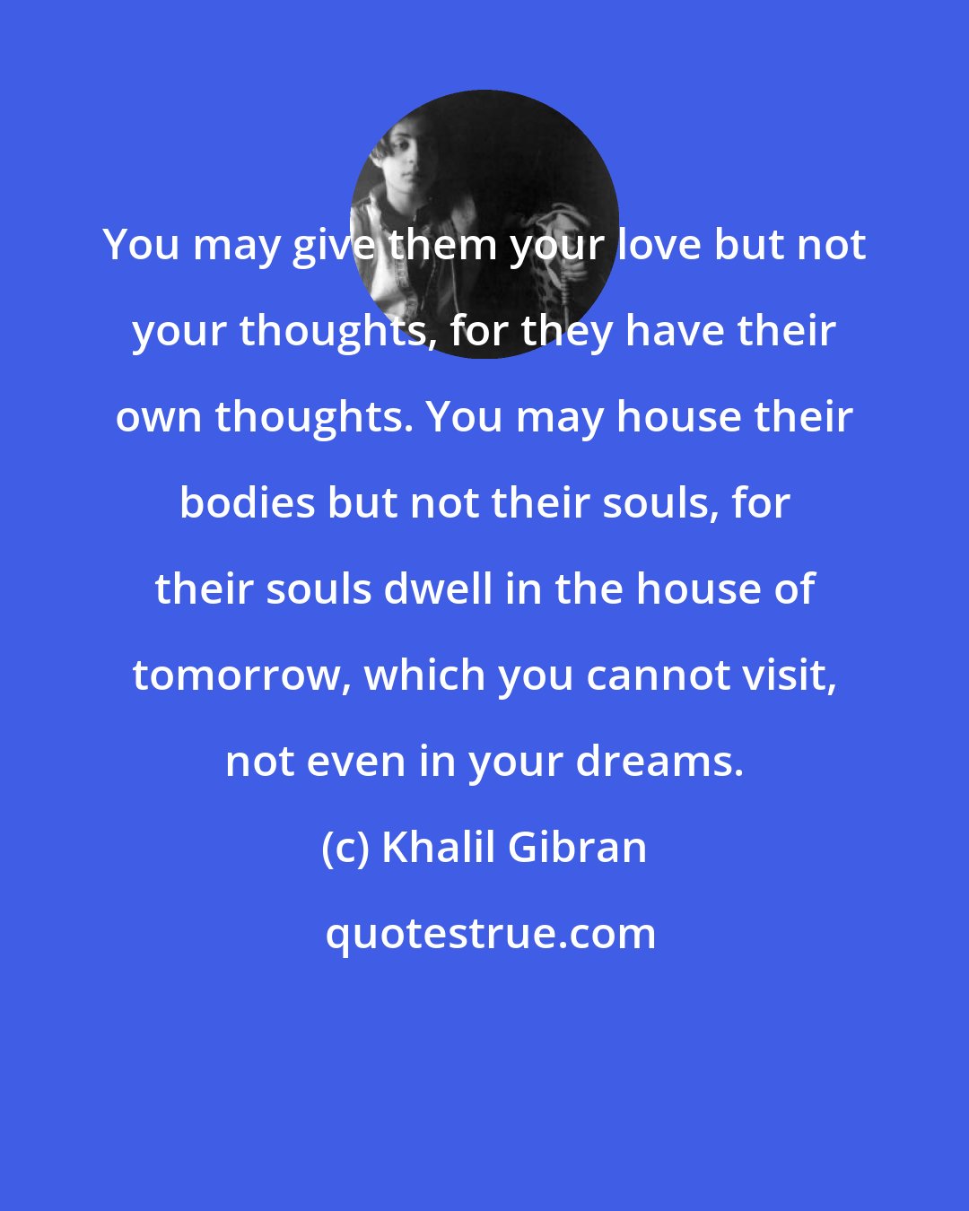 Khalil Gibran: You may give them your love but not your thoughts, for they have their own thoughts. You may house their bodies but not their souls, for their souls dwell in the house of tomorrow, which you cannot visit, not even in your dreams.