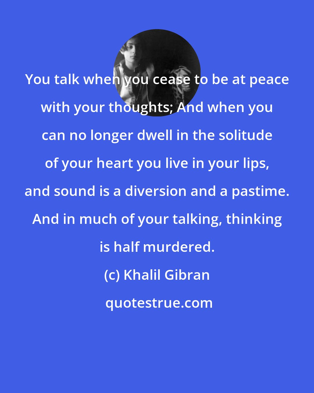 Khalil Gibran: You talk when you cease to be at peace with your thoughts; And when you can no longer dwell in the solitude of your heart you live in your lips, and sound is a diversion and a pastime. And in much of your talking, thinking is half murdered.