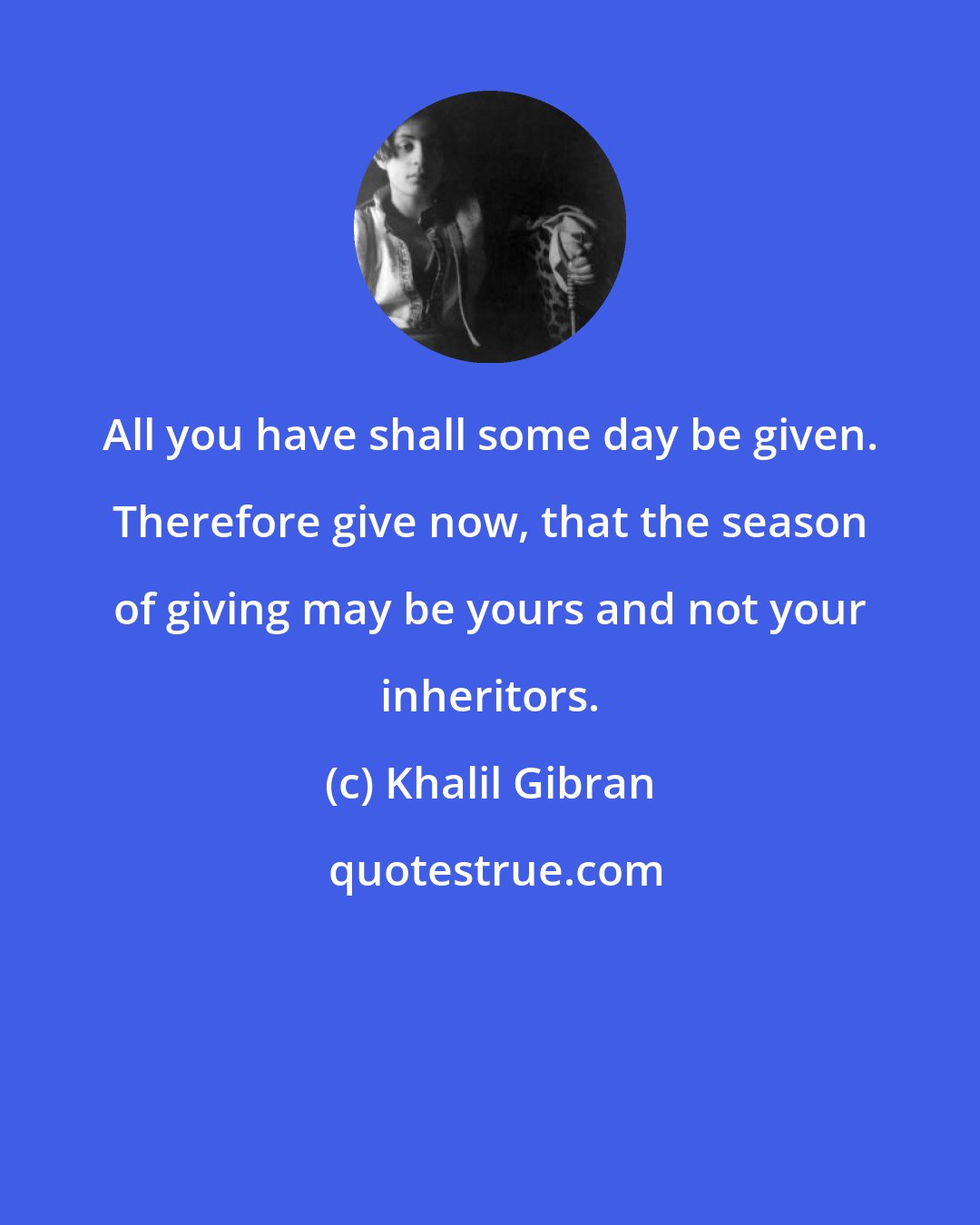 Khalil Gibran: All you have shall some day be given. Therefore give now, that the season of giving may be yours and not your inheritors.