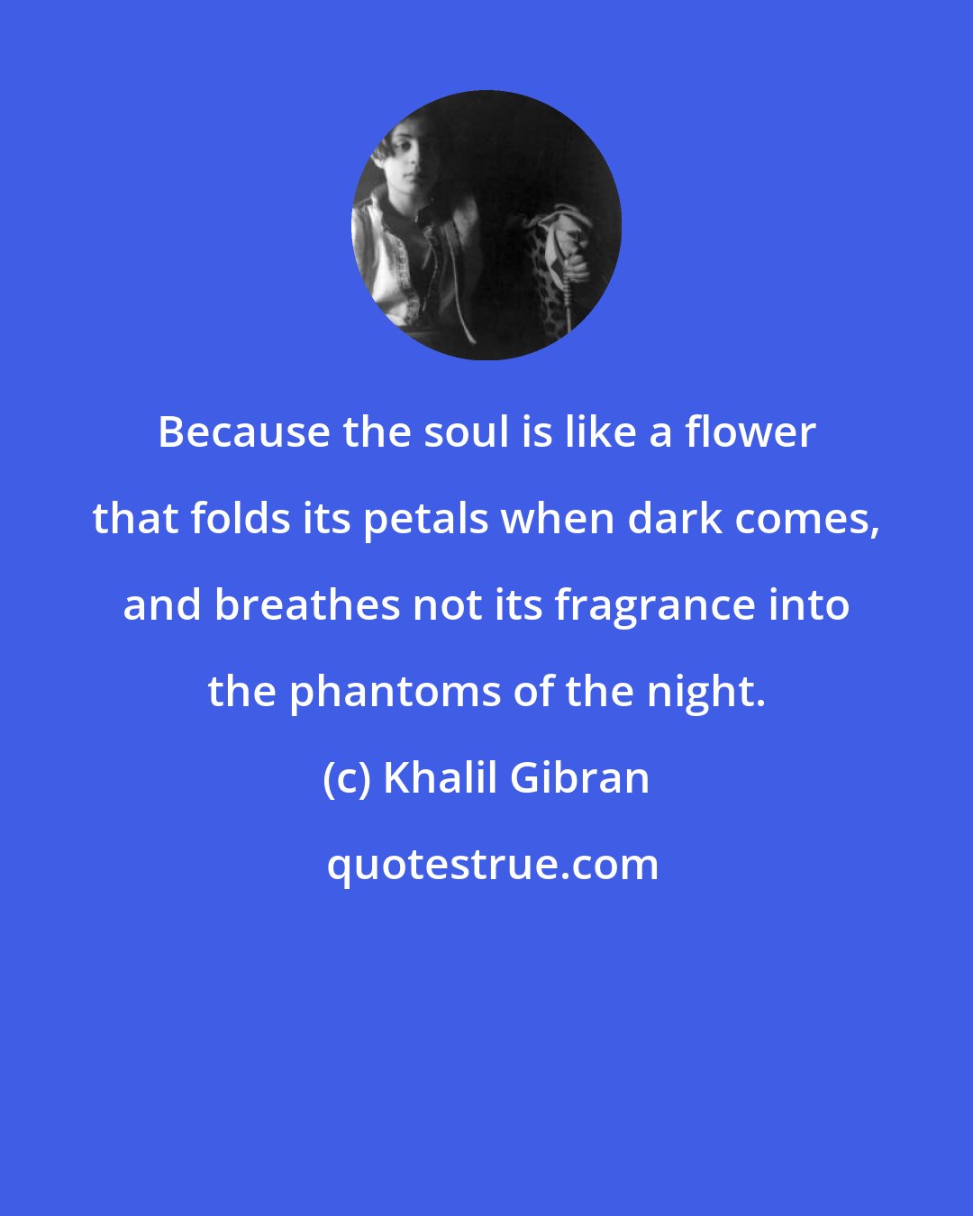 Khalil Gibran: Because the soul is like a flower that folds its petals when dark comes, and breathes not its fragrance into the phantoms of the night.