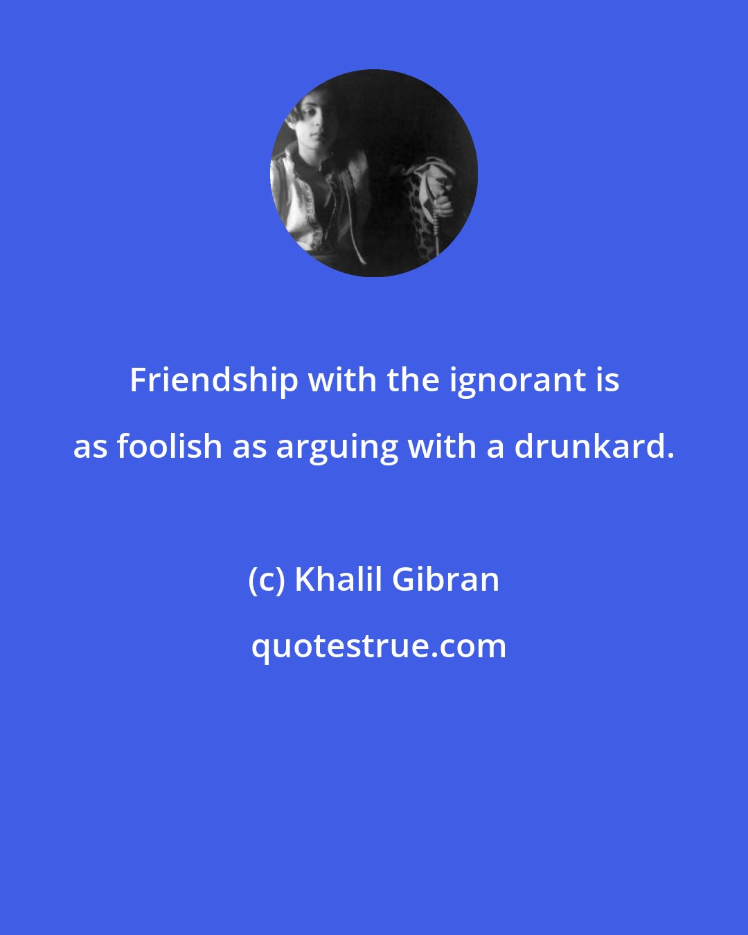 Khalil Gibran: Friendship with the ignorant is as foolish as arguing with a drunkard.