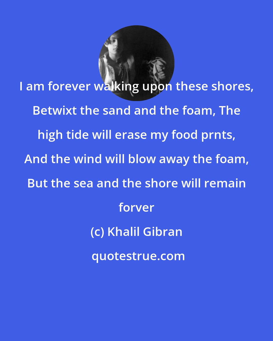 Khalil Gibran: I am forever walking upon these shores, Betwixt the sand and the foam, The high tide will erase my food prnts, And the wind will blow away the foam, But the sea and the shore will remain forver