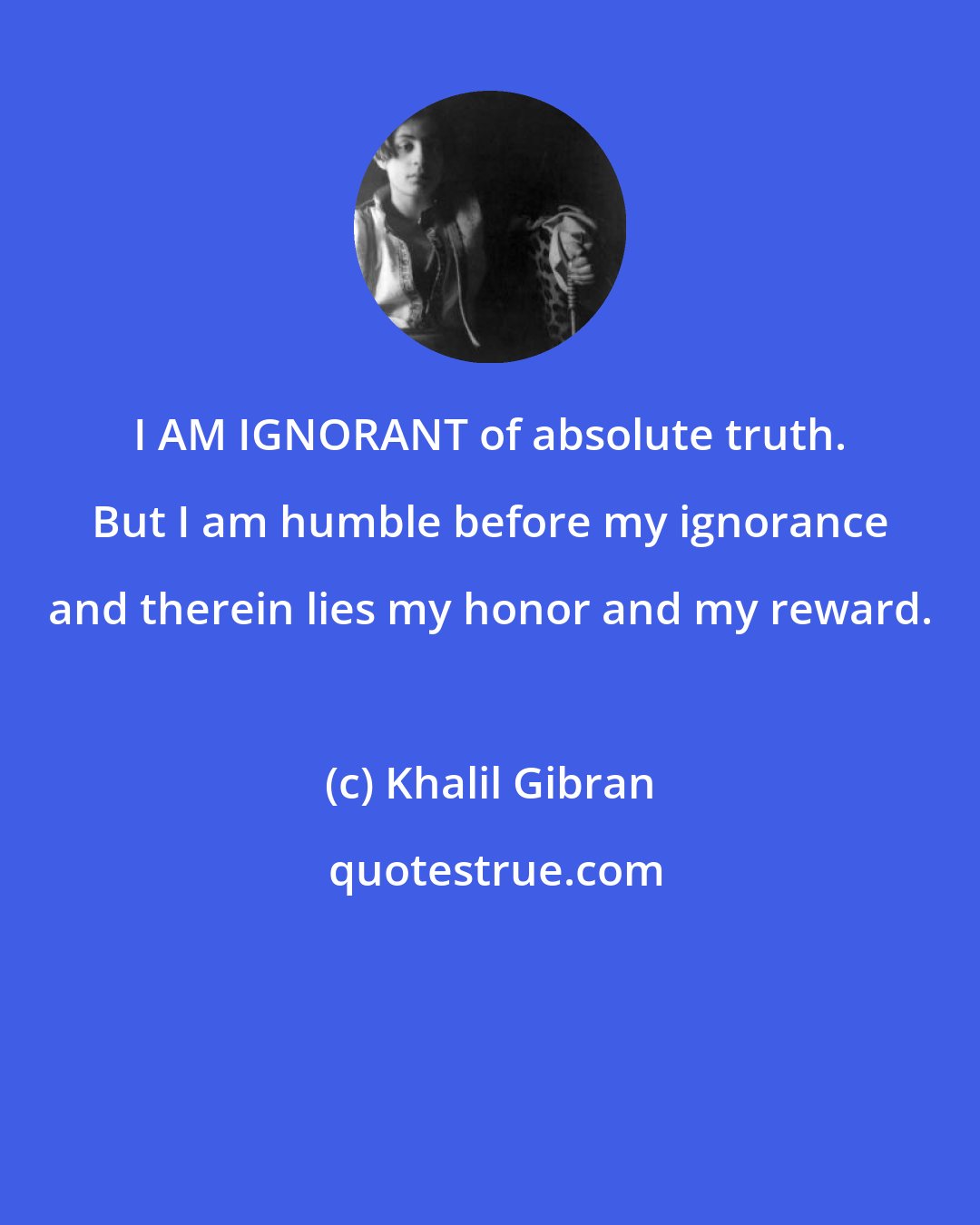 Khalil Gibran: I AM IGNORANT of absolute truth. But I am humble before my ignorance and therein lies my honor and my reward.