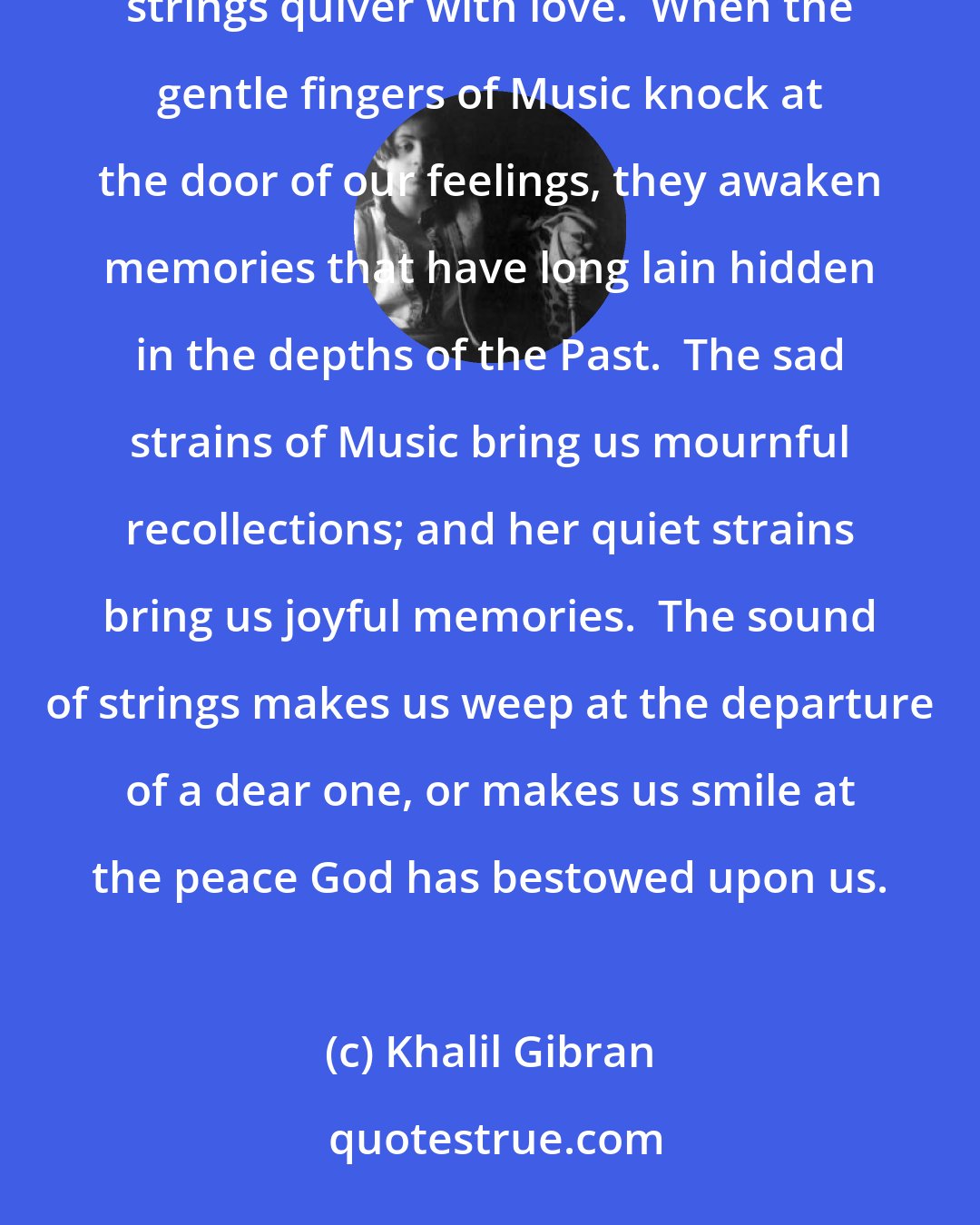 Khalil Gibran: My friends:  Music is the language of spirits.  Its melody is like the frolicsome breeze that makes the strings quiver with love.  When the gentle fingers of Music knock at the door of our feelings, they awaken memories that have long lain hidden in the depths of the Past.  The sad strains of Music bring us mournful recollections; and her quiet strains bring us joyful memories.  The sound of strings makes us weep at the departure of a dear one, or makes us smile at the peace God has bestowed upon us.