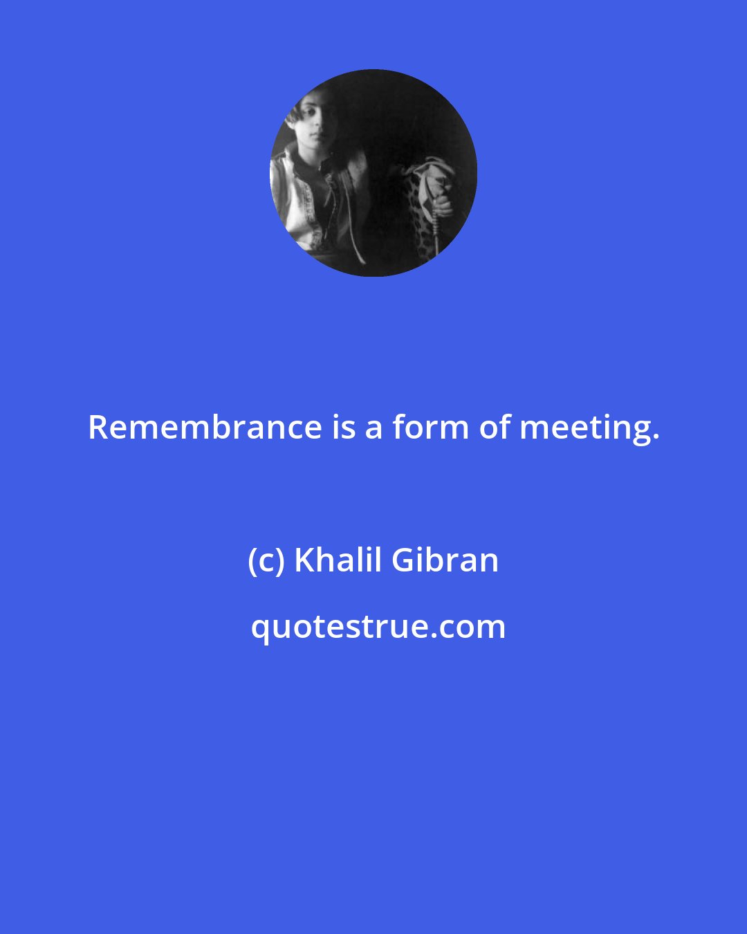 Khalil Gibran: Remembrance is a form of meeting.