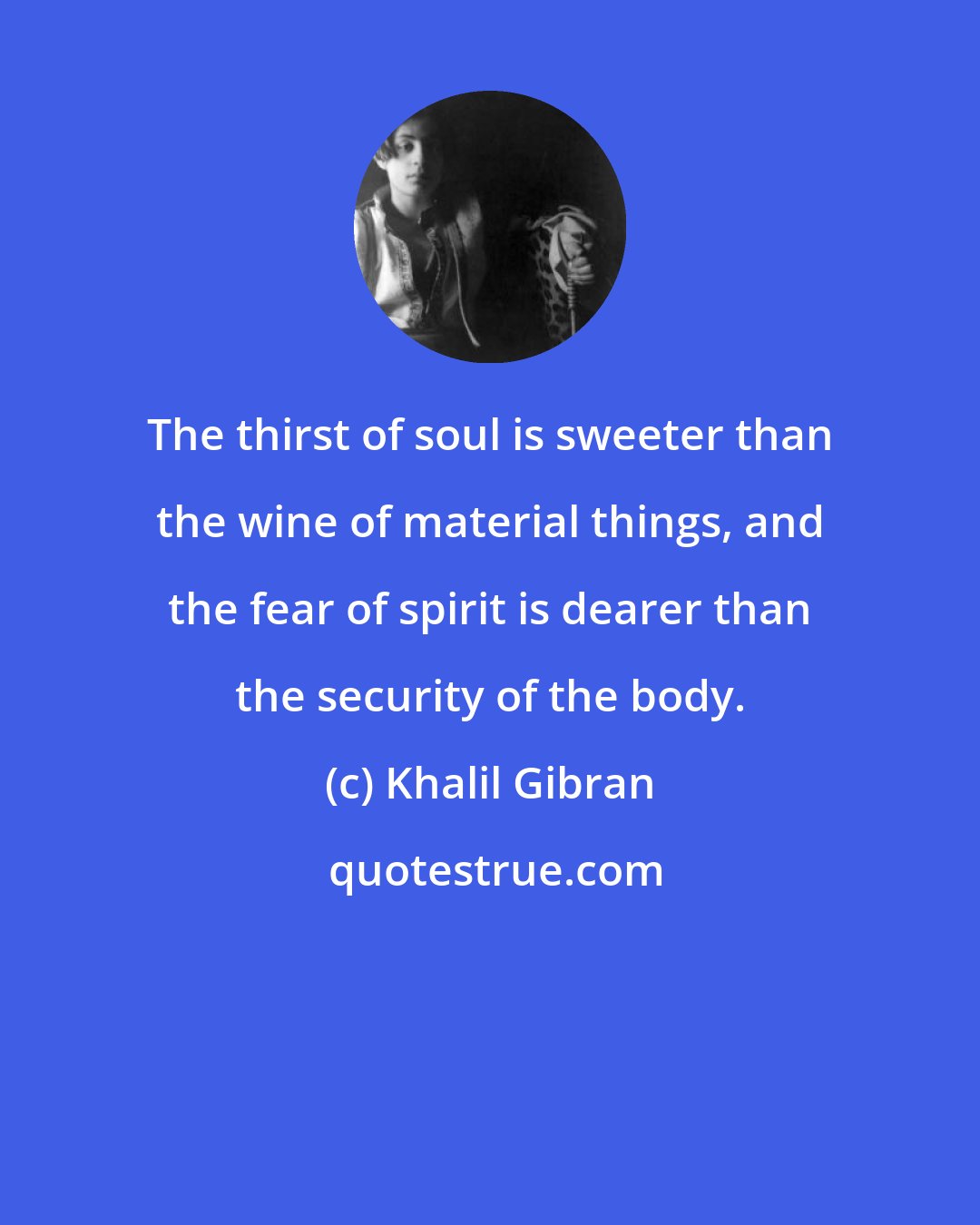 Khalil Gibran: The thirst of soul is sweeter than the wine of material things, and the fear of spirit is dearer than the security of the body.