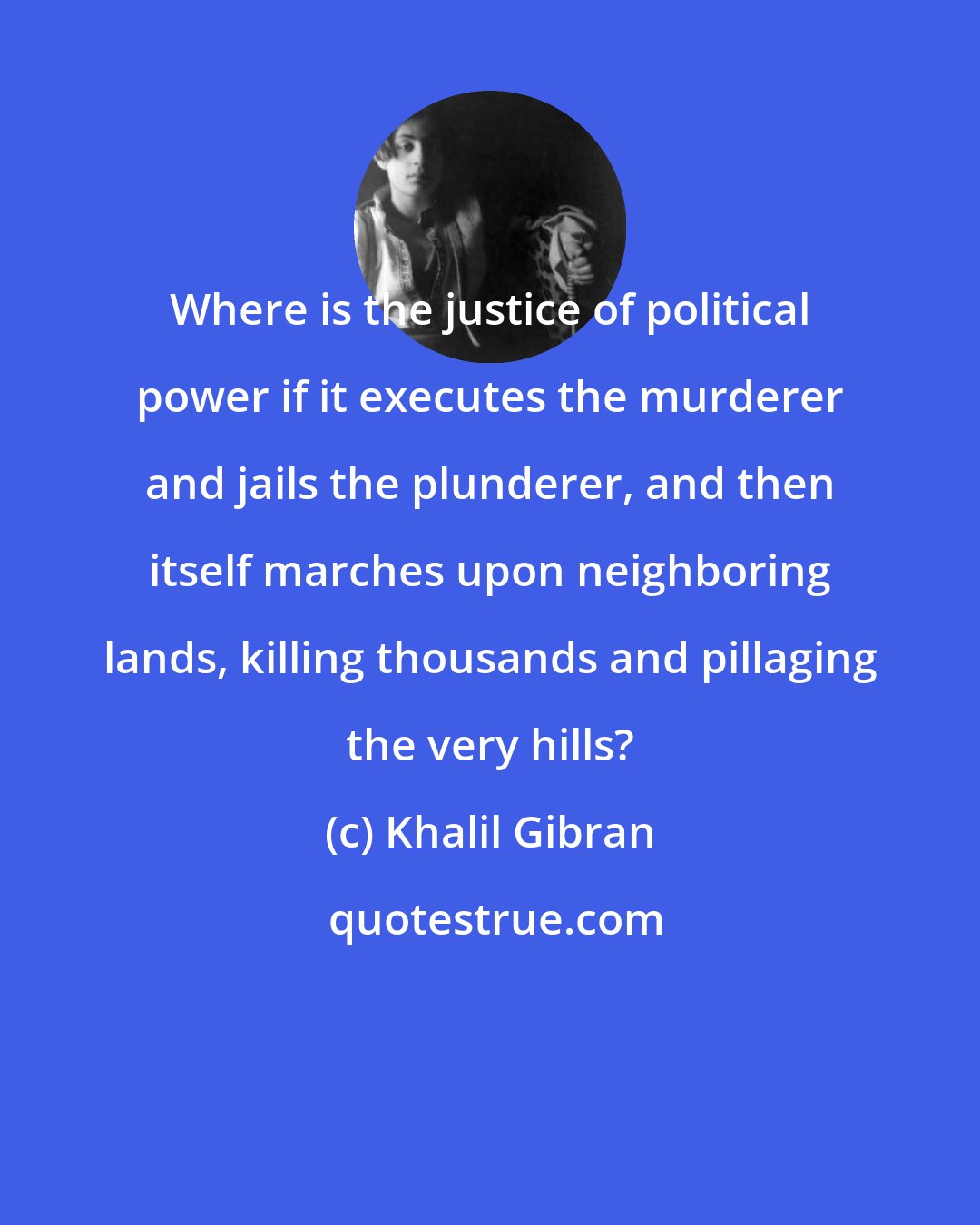 Khalil Gibran: Where is the justice of political power if it executes the murderer and jails the plunderer, and then itself marches upon neighboring lands, killing thousands and pillaging the very hills?