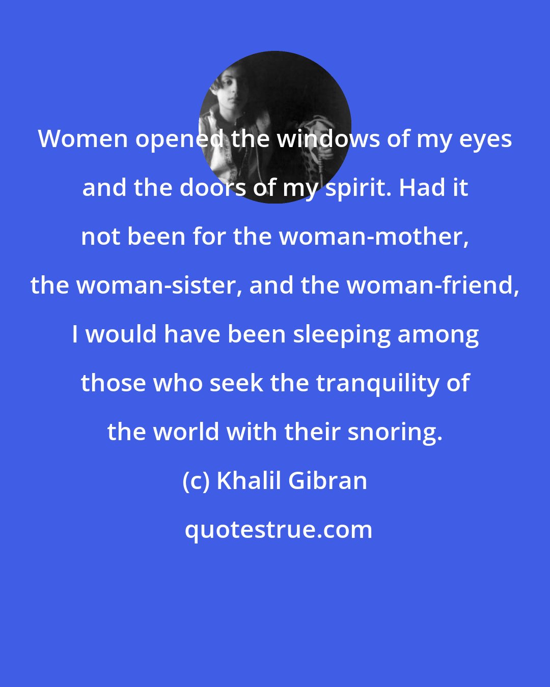 Khalil Gibran: Women opened the windows of my eyes and the doors of my spirit. Had it not been for the woman-mother, the woman-sister, and the woman-friend, I would have been sleeping among those who seek the tranquility of the world with their snoring.