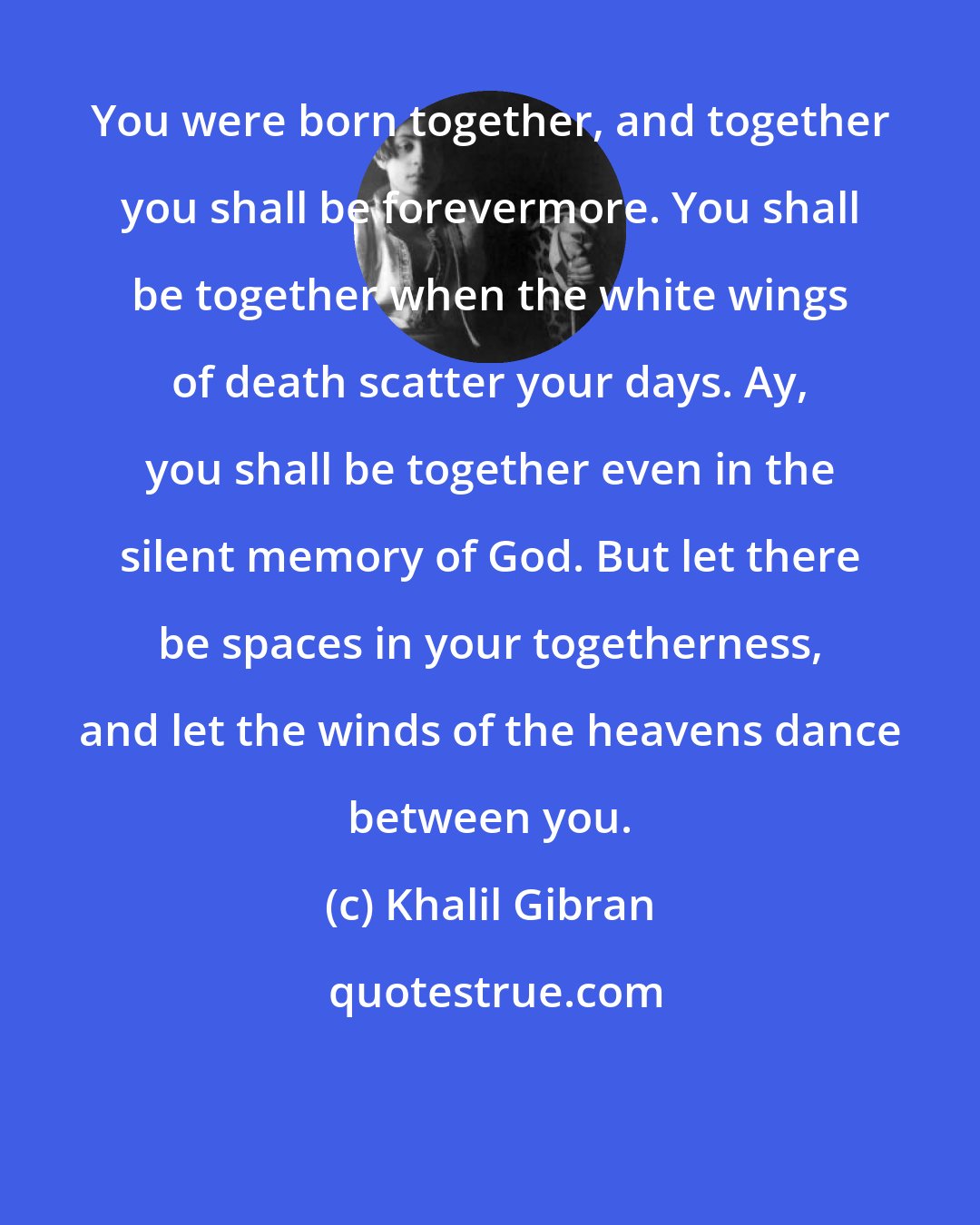 Khalil Gibran: You were born together, and together you shall be forevermore. You shall be together when the white wings of death scatter your days. Ay, you shall be together even in the silent memory of God. But let there be spaces in your togetherness, and let the winds of the heavens dance between you.