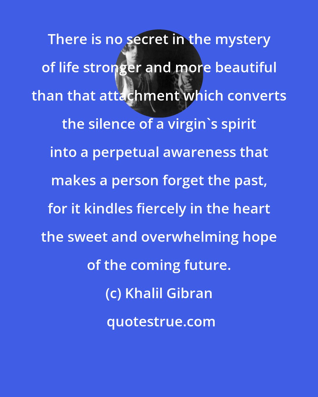 Khalil Gibran: There is no secret in the mystery of life stronger and more beautiful than that attachment which converts the silence of a virgin's spirit into a perpetual awareness that makes a person forget the past, for it kindles fiercely in the heart the sweet and overwhelming hope of the coming future.