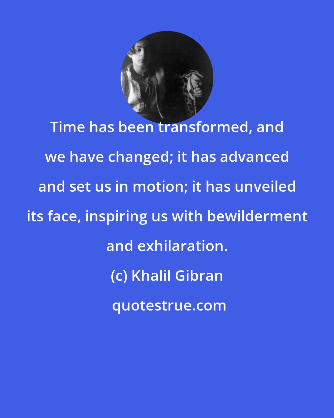 Khalil Gibran: Time has been transformed, and we have changed; it has advanced and set us in motion; it has unveiled its face, inspiring us with bewilderment and exhilaration.
