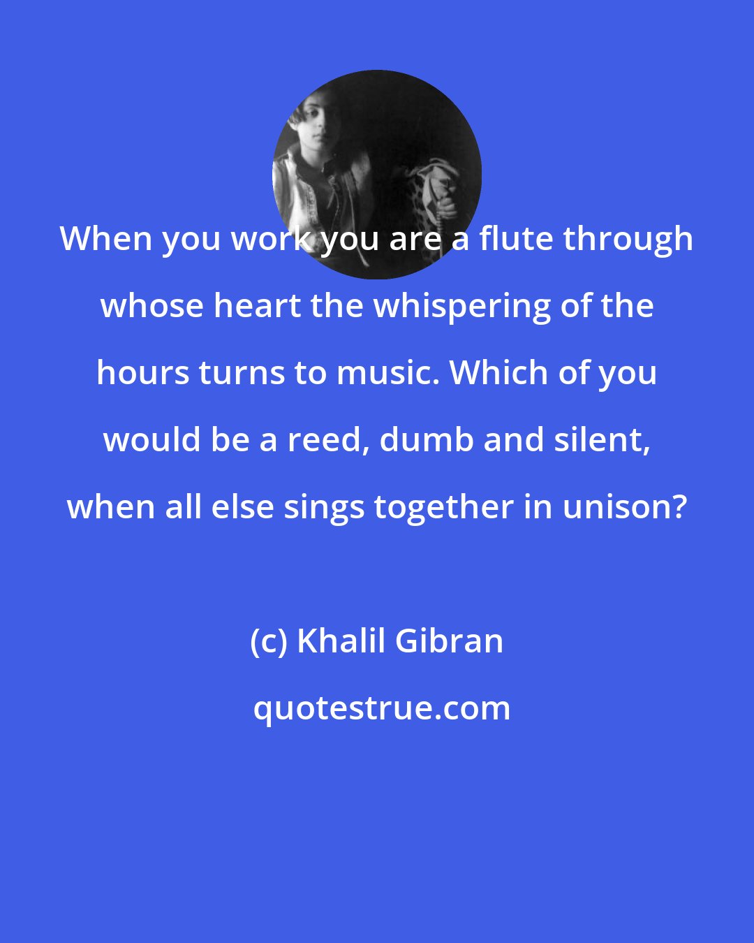 Khalil Gibran: When you work you are a flute through whose heart the whispering of the hours turns to music. Which of you would be a reed, dumb and silent, when all else sings together in unison?