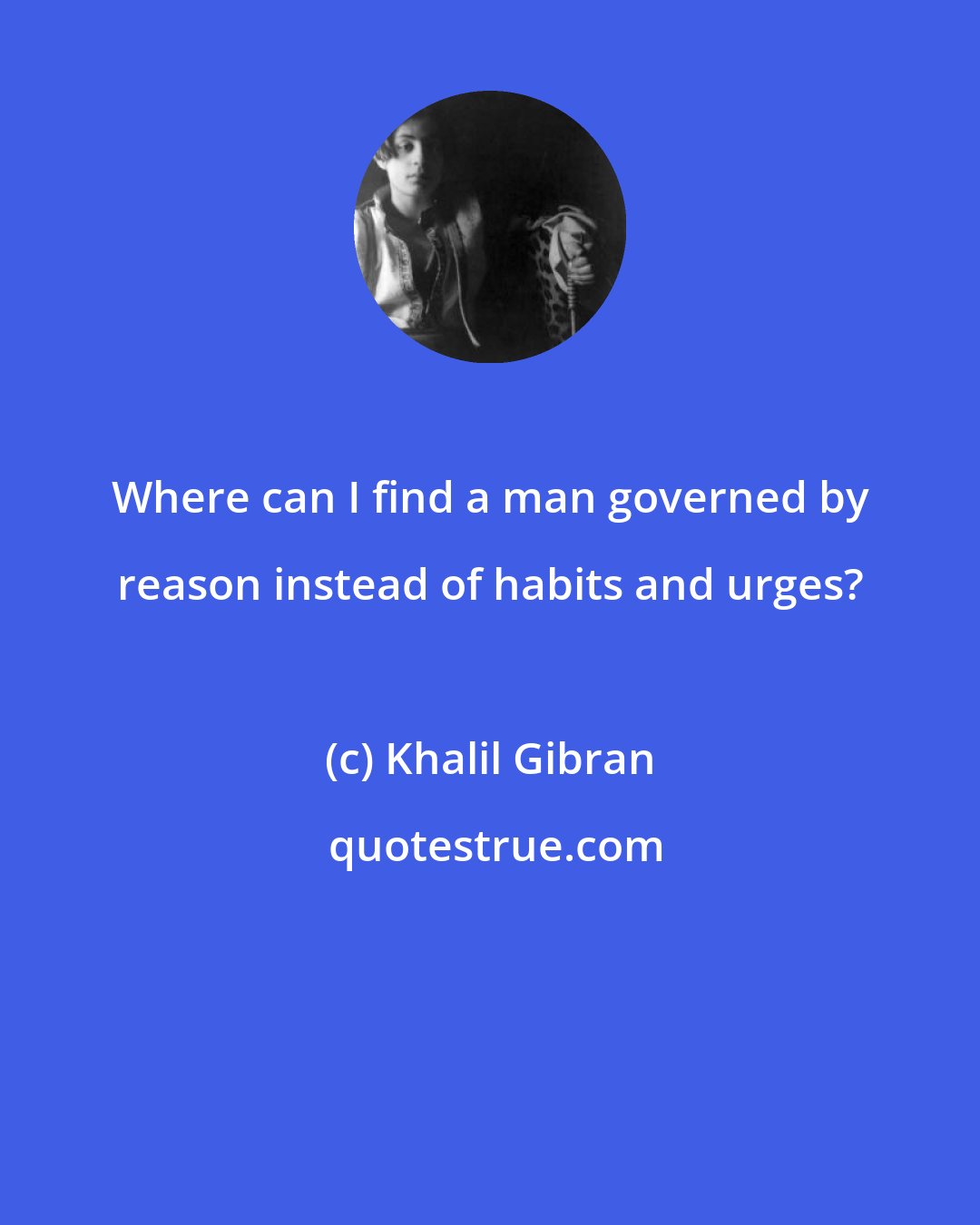 Khalil Gibran: Where can I find a man governed by reason instead of habits and urges?