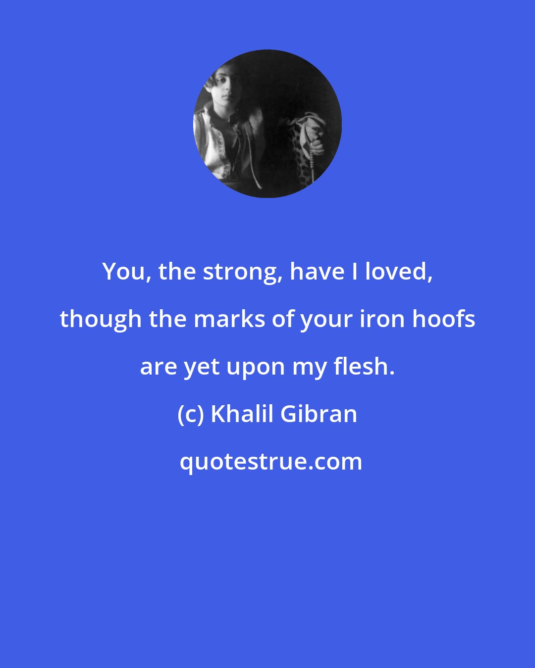 Khalil Gibran: You, the strong, have I loved, though the marks of your iron hoofs are yet upon my flesh.
