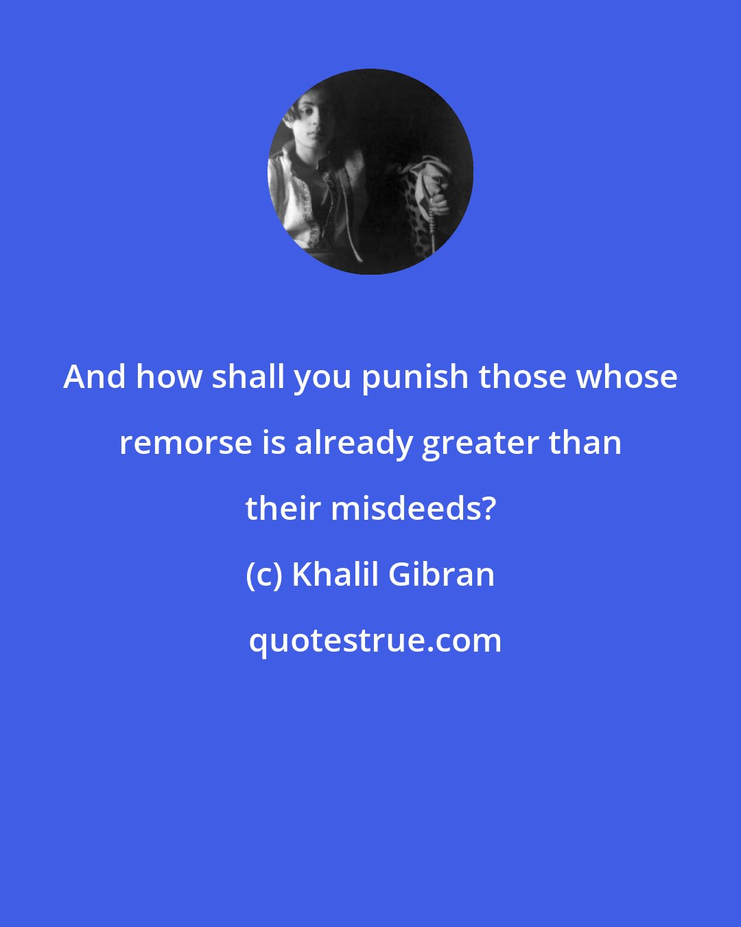 Khalil Gibran: And how shall you punish those whose remorse is already greater than their misdeeds?