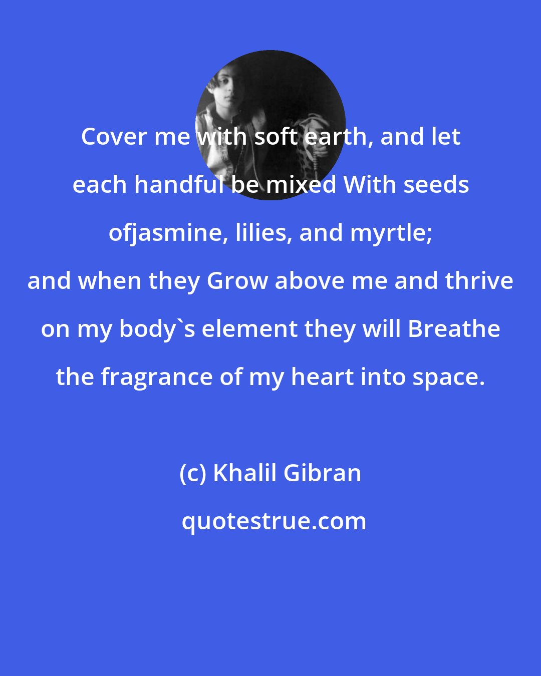 Khalil Gibran: Cover me with soft earth, and let each handful be mixed With seeds ofjasmine, lilies, and myrtle; and when they Grow above me and thrive on my body's element they will Breathe the fragrance of my heart into space.