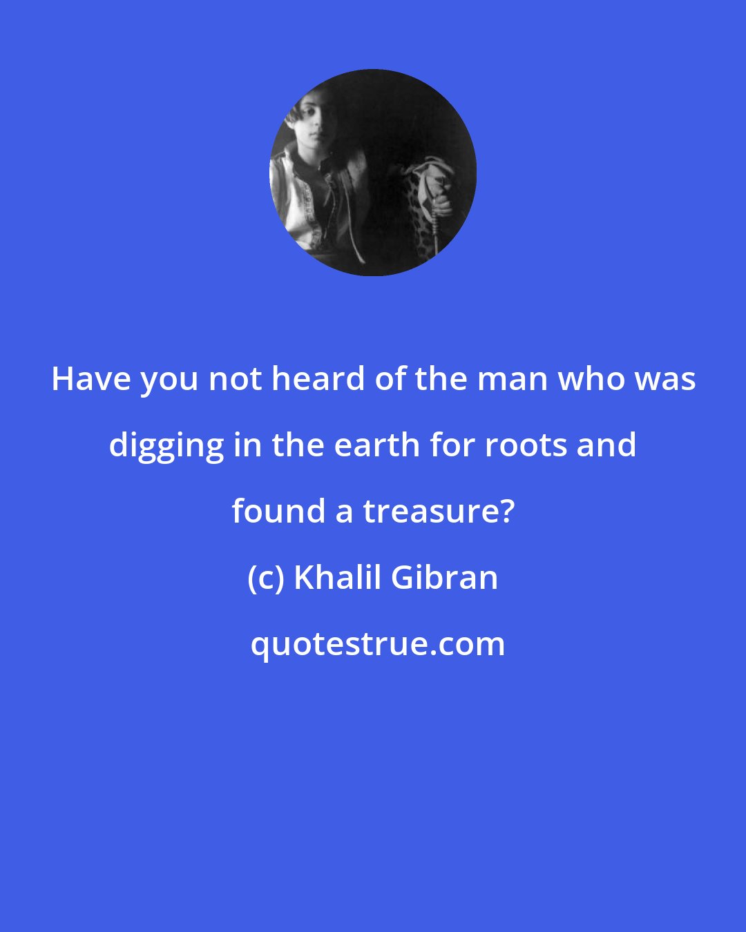 Khalil Gibran: Have you not heard of the man who was digging in the earth for roots and found a treasure?