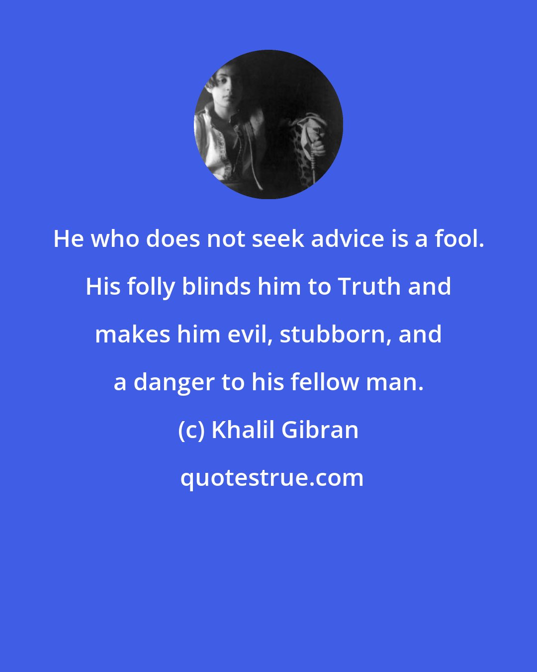 Khalil Gibran: He who does not seek advice is a fool. His folly blinds him to Truth and makes him evil, stubborn, and a danger to his fellow man.