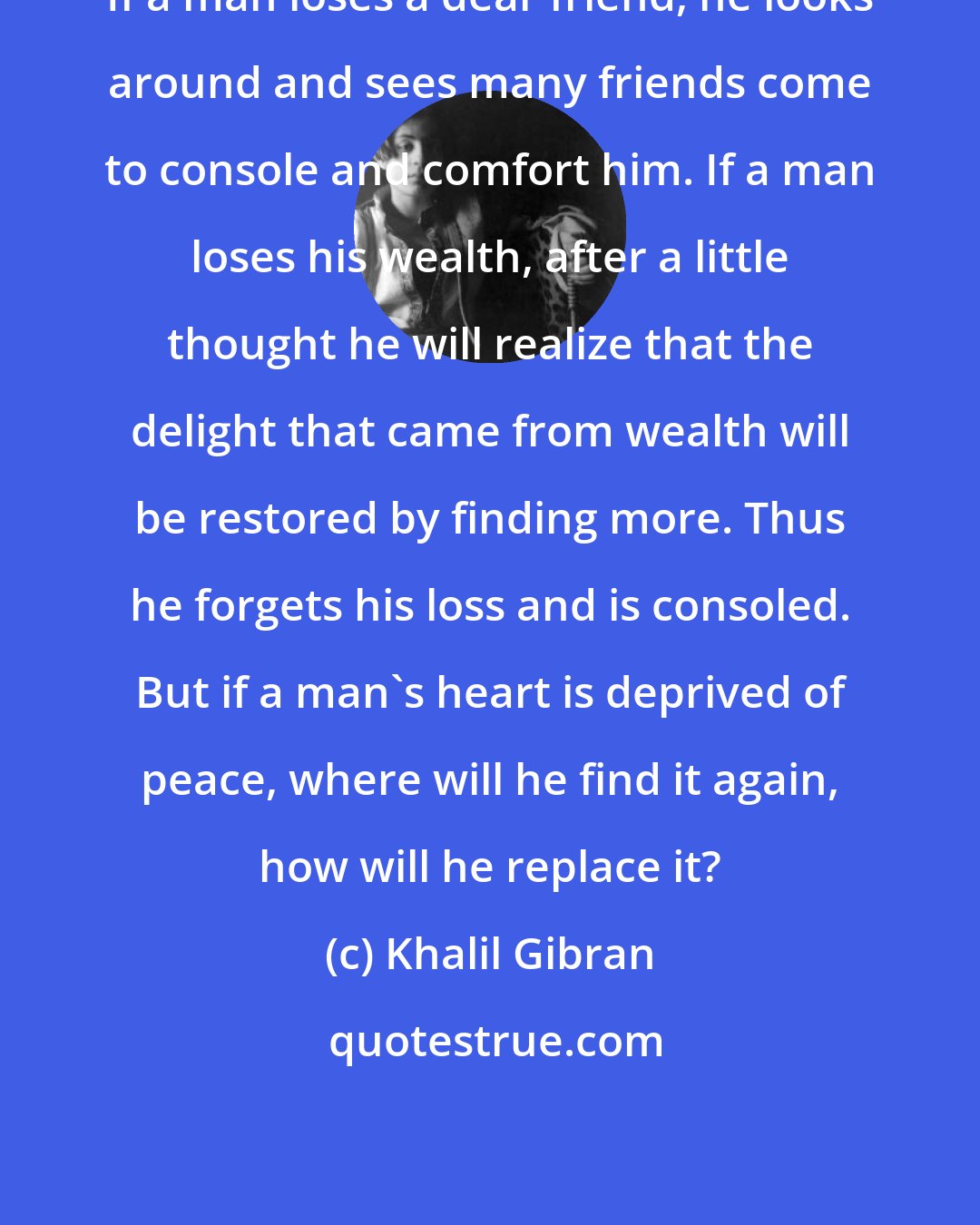 Khalil Gibran: If a man loses a dear friend, he looks around and sees many friends come to console and comfort him. If a man loses his wealth, after a little thought he will realize that the delight that came from wealth will be restored by finding more. Thus he forgets his loss and is consoled. But if a man's heart is deprived of peace, where will he find it again, how will he replace it?