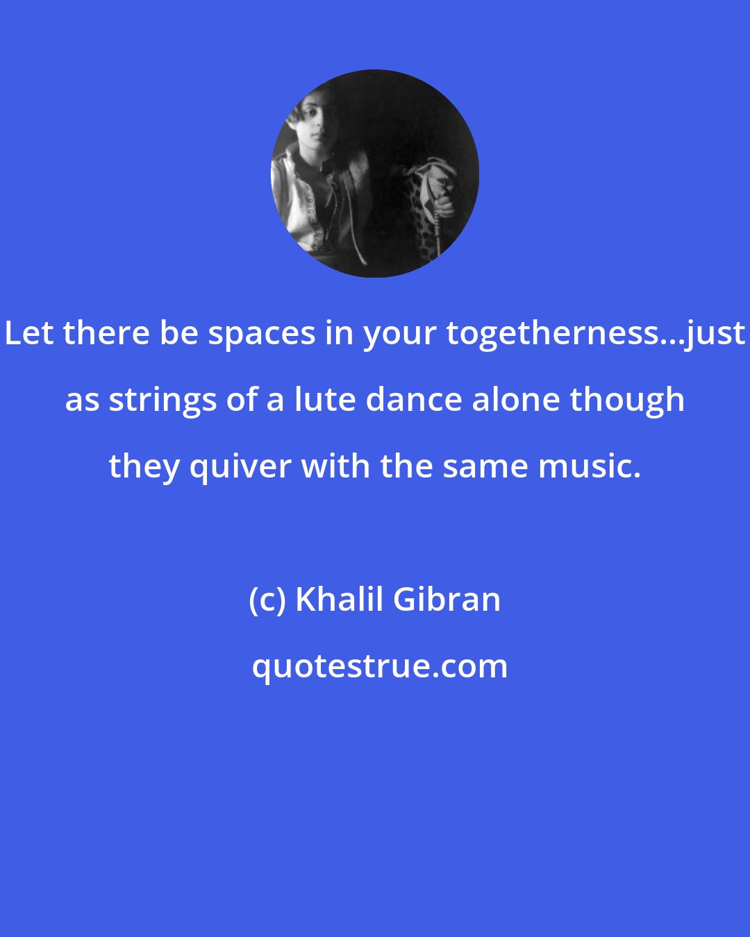 Khalil Gibran: Let there be spaces in your togetherness...just as strings of a lute dance alone though they quiver with the same music.