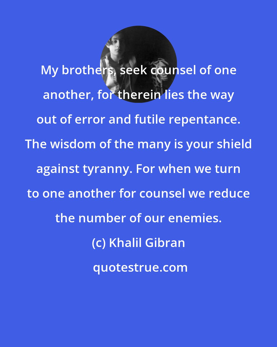 Khalil Gibran: My brothers, seek counsel of one another, for therein lies the way out of error and futile repentance. The wisdom of the many is your shield against tyranny. For when we turn to one another for counsel we reduce the number of our enemies.