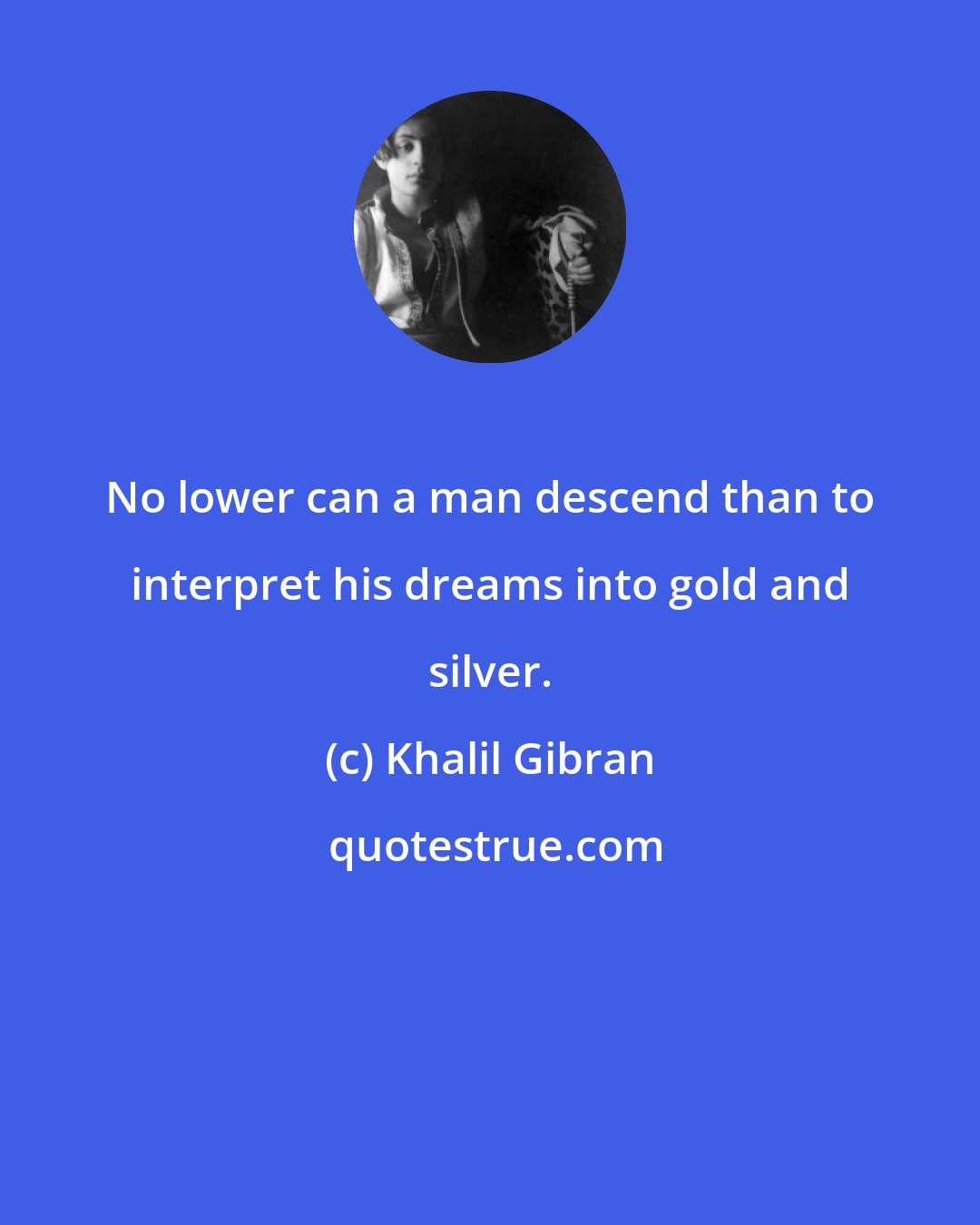 Khalil Gibran: No lower can a man descend than to interpret his dreams into gold and silver.