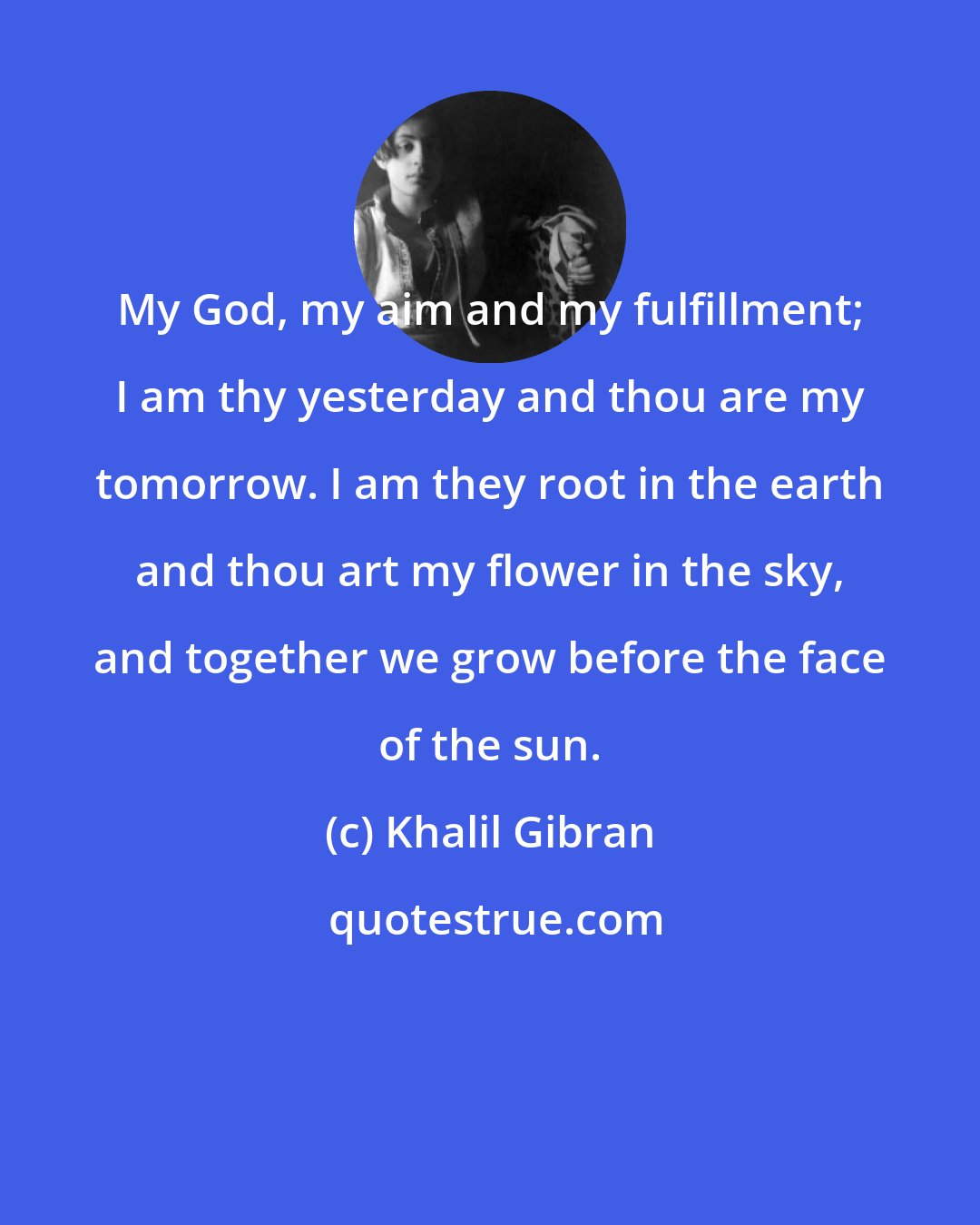 Khalil Gibran: My God, my aim and my fulfillment; I am thy yesterday and thou are my tomorrow. I am they root in the earth and thou art my flower in the sky, and together we grow before the face of the sun.