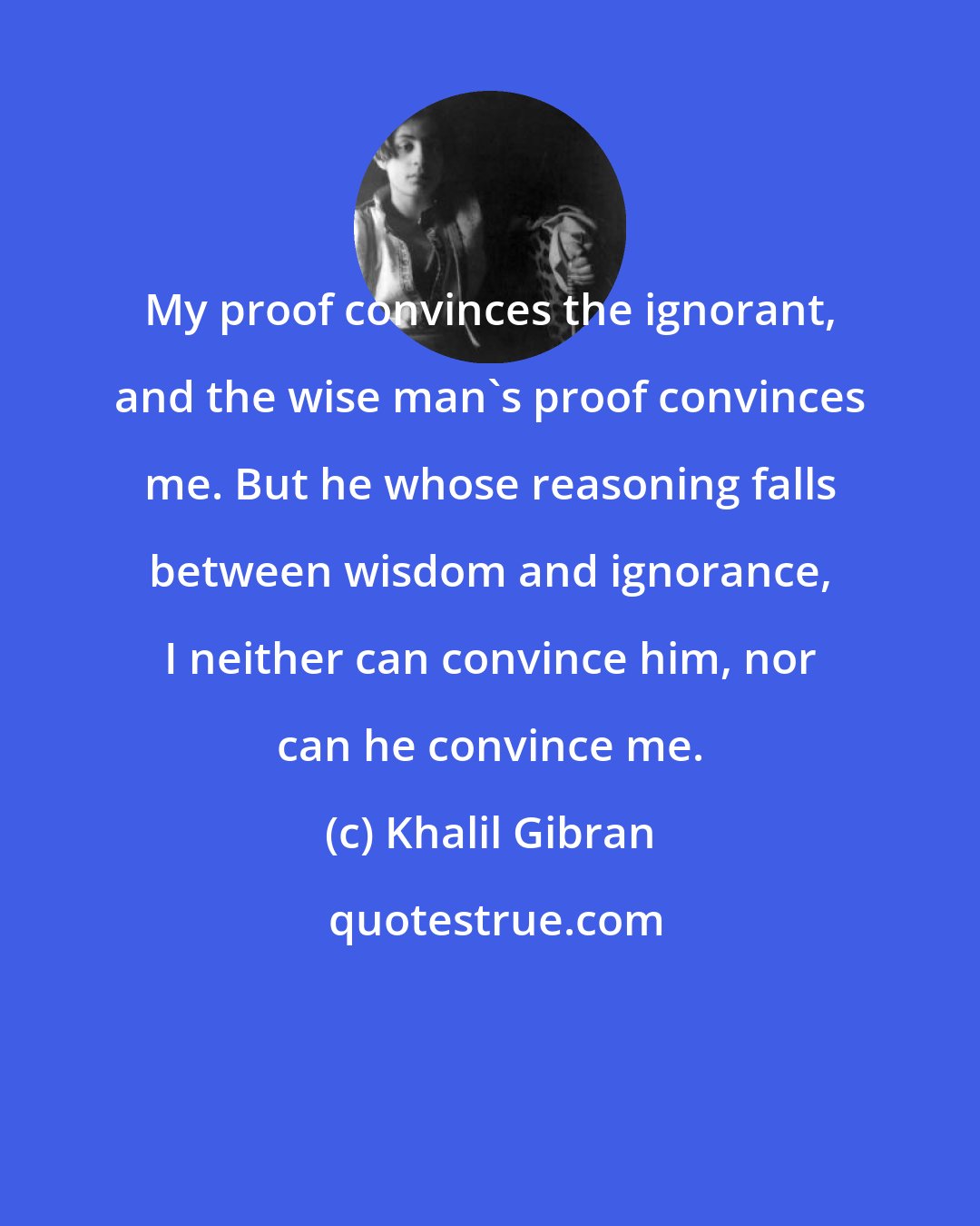 Khalil Gibran: My proof convinces the ignorant, and the wise man's proof convinces me. But he whose reasoning falls between wisdom and ignorance, I neither can convince him, nor can he convince me.
