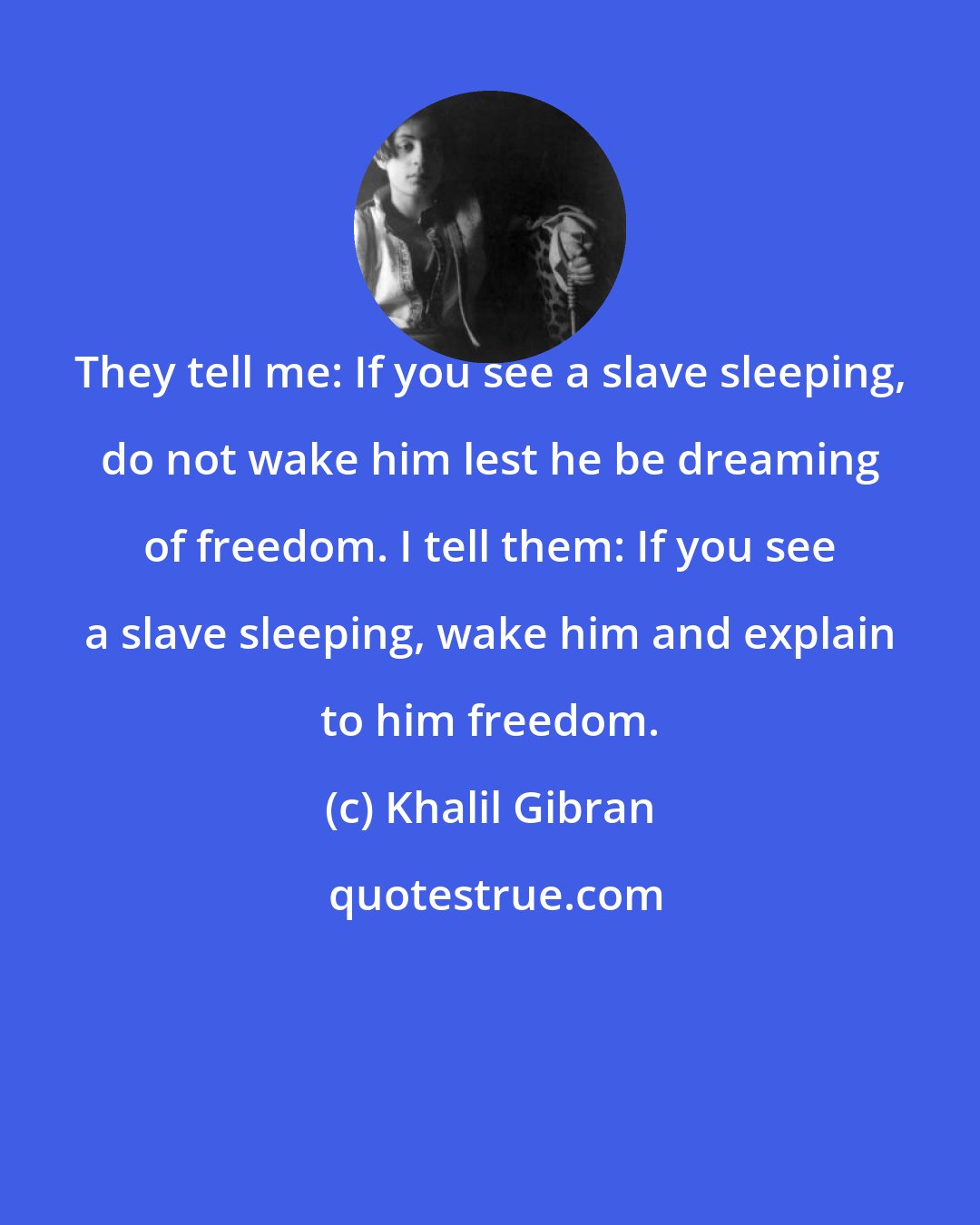 Khalil Gibran: They tell me: If you see a slave sleeping, do not wake him lest he be dreaming of freedom. I tell them: If you see a slave sleeping, wake him and explain to him freedom.