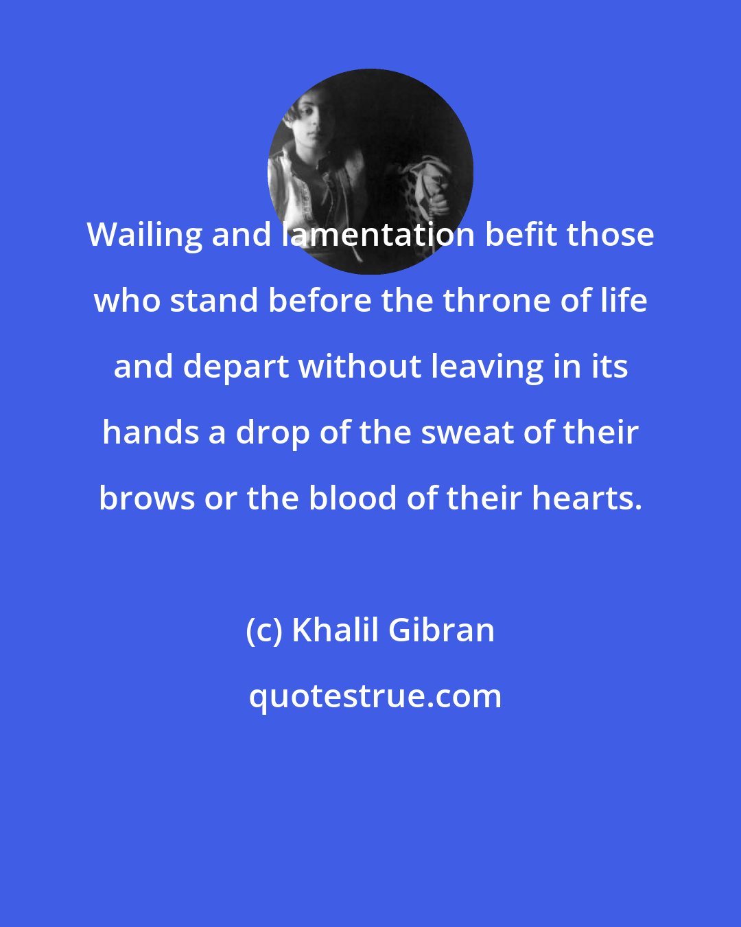 Khalil Gibran: Wailing and lamentation befit those who stand before the throne of life and depart without leaving in its hands a drop of the sweat of their brows or the blood of their hearts.