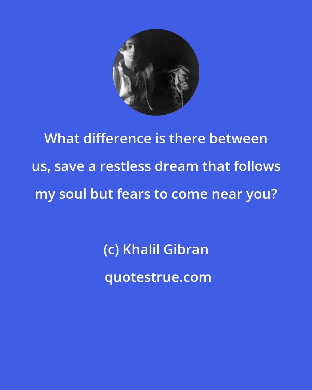 Khalil Gibran: What difference is there between us, save a restless dream that follows my soul but fears to come near you?