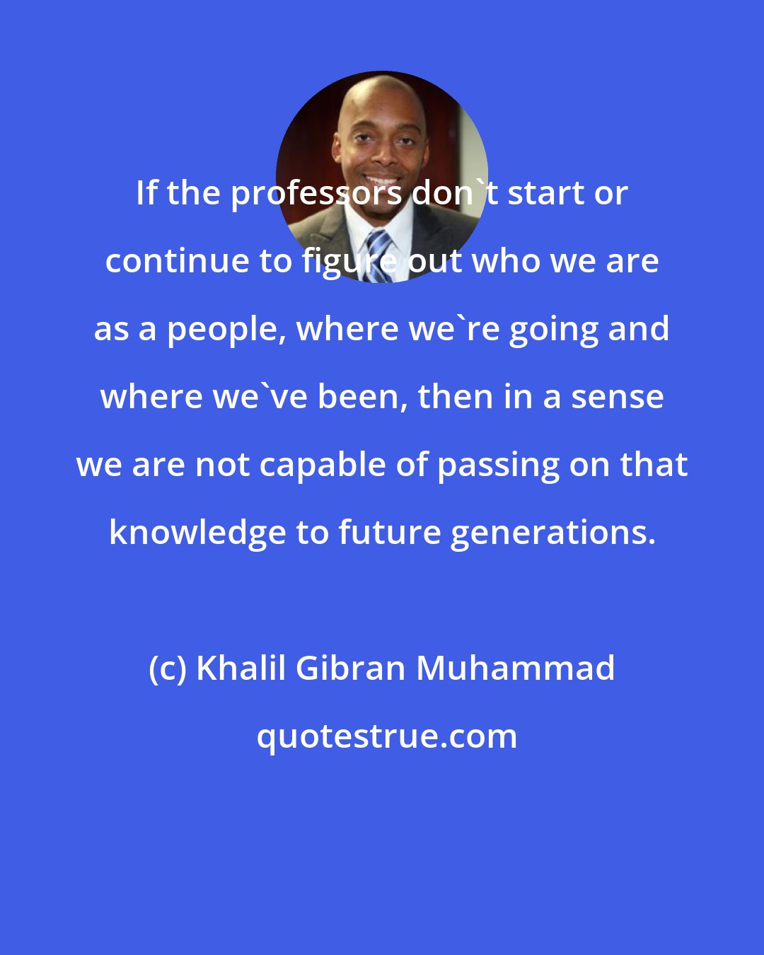 Khalil Gibran Muhammad: If the professors don't start or continue to figure out who we are as a people, where we're going and where we've been, then in a sense we are not capable of passing on that knowledge to future generations.