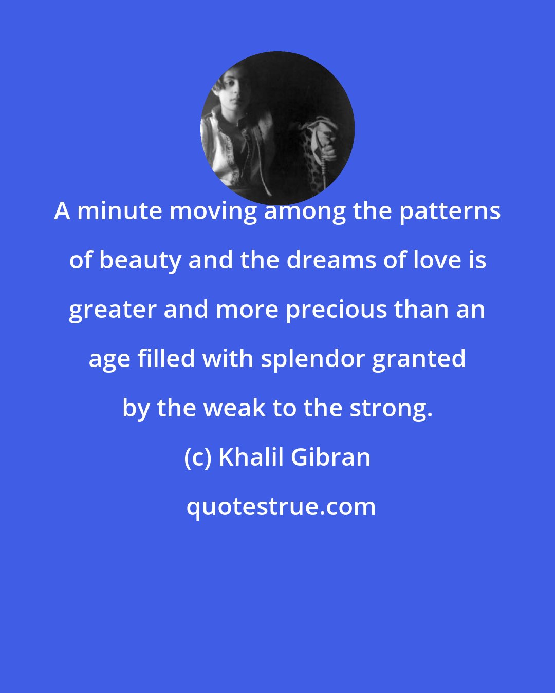 Khalil Gibran: A minute moving among the patterns of beauty and the dreams of love is greater and more precious than an age filled with splendor granted by the weak to the strong.