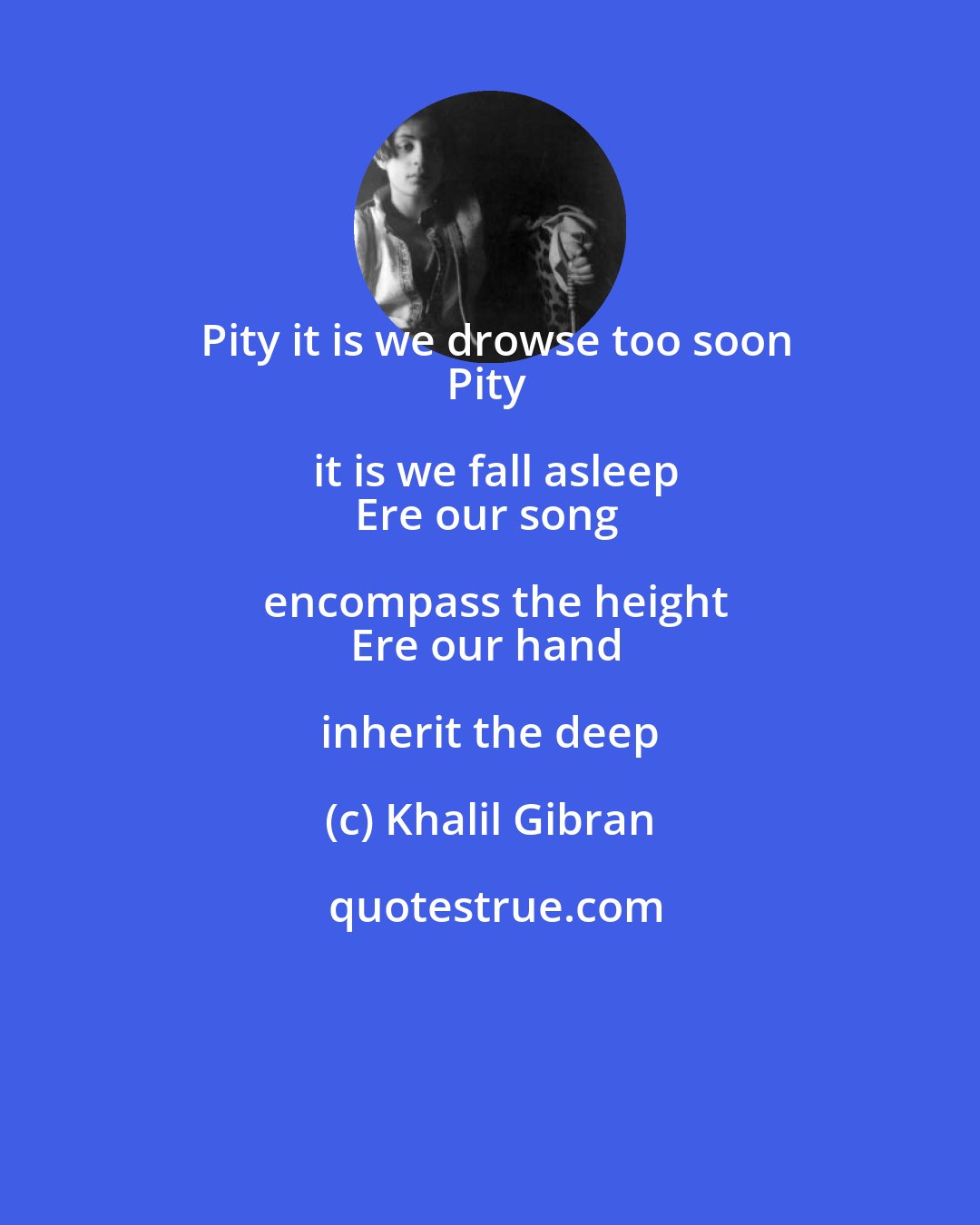 Khalil Gibran: Pity it is we drowse too soon
Pity it is we fall asleep
Ere our song encompass the height
Ere our hand inherit the deep
