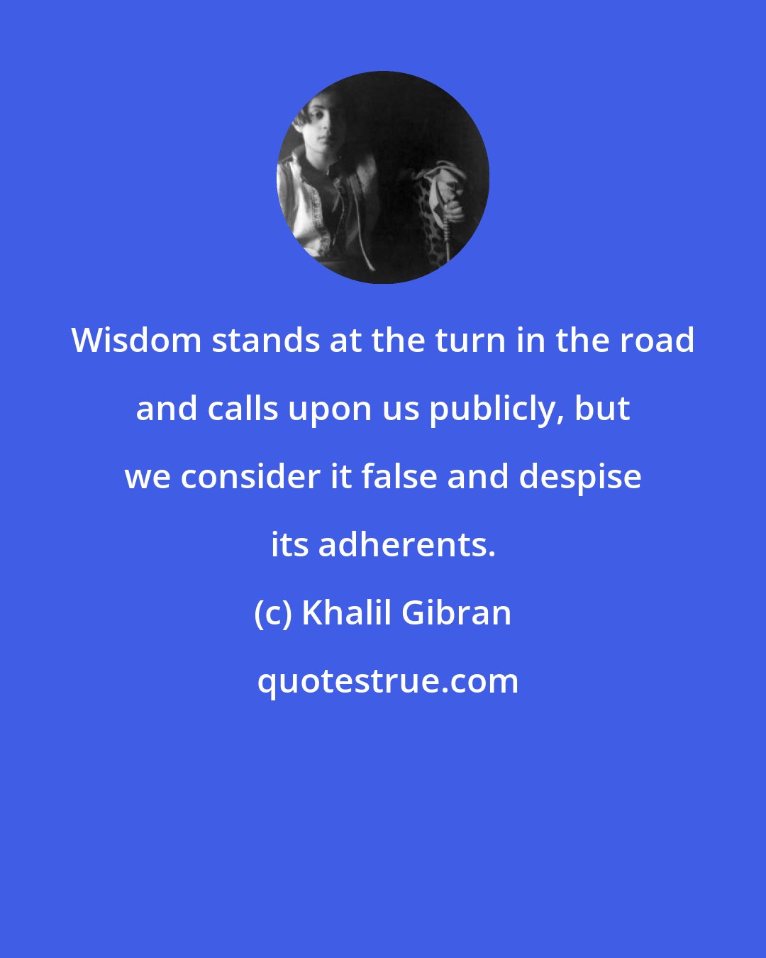 Khalil Gibran: Wisdom stands at the turn in the road and calls upon us publicly, but we consider it false and despise its adherents.