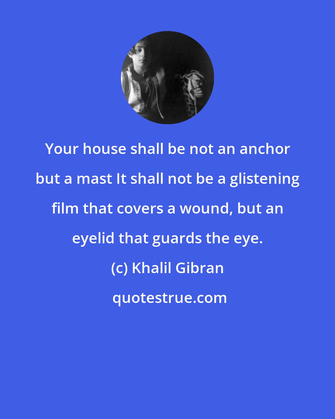 Khalil Gibran: Your house shall be not an anchor but a mast It shall not be a glistening film that covers a wound, but an eyelid that guards the eye.