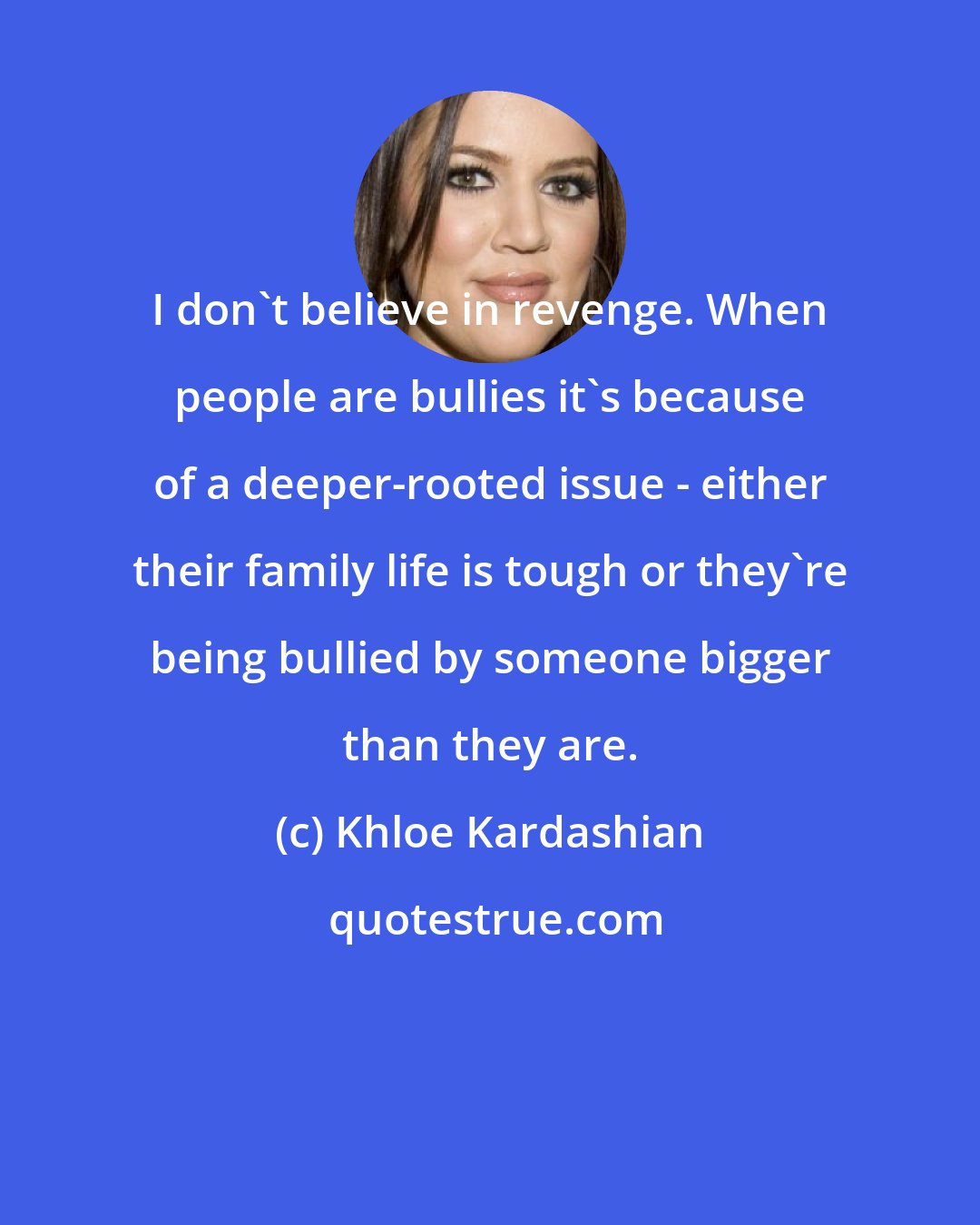 Khloe Kardashian: I don't believe in revenge. When people are bullies it's because of a deeper-rooted issue - either their family life is tough or they're being bullied by someone bigger than they are.