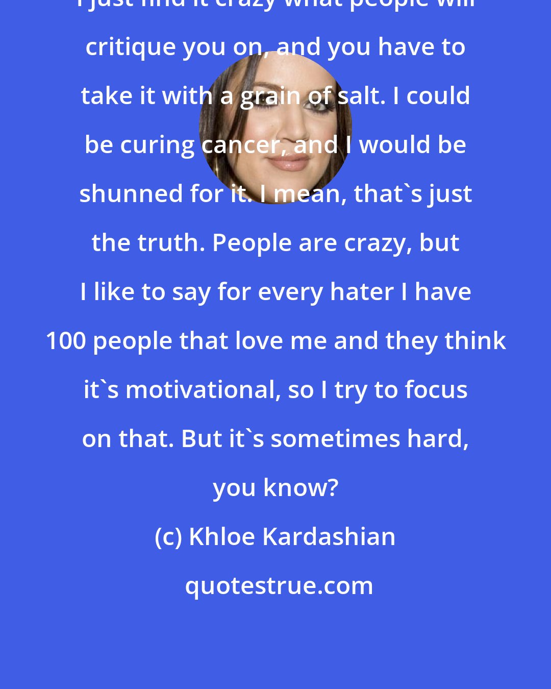 Khloe Kardashian: I just find it crazy what people will critique you on, and you have to take it with a grain of salt. I could be curing cancer, and I would be shunned for it. I mean, that's just the truth. People are crazy, but I like to say for every hater I have 100 people that love me and they think it's motivational, so I try to focus on that. But it's sometimes hard, you know?