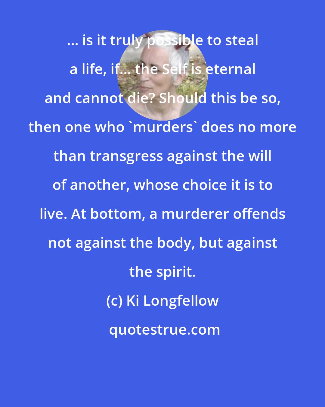 Ki Longfellow: ... is it truly possible to steal a life, if... the Self is eternal and cannot die? Should this be so, then one who 'murders' does no more than transgress against the will of another, whose choice it is to live. At bottom, a murderer offends not against the body, but against the spirit.