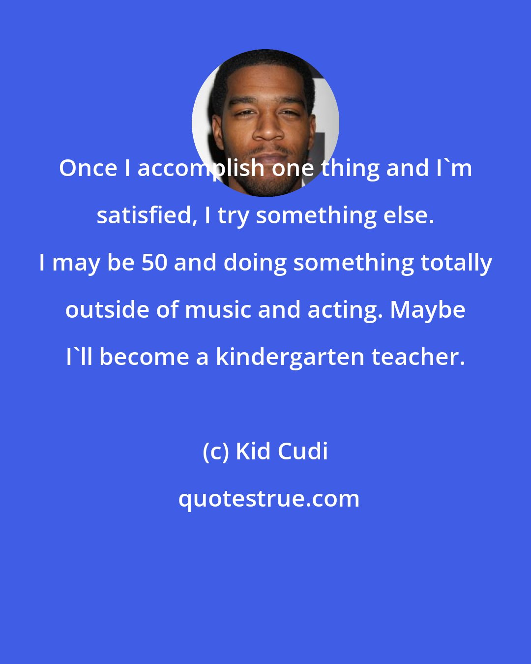 Kid Cudi: Once I accomplish one thing and I'm satisfied, I try something else. I may be 50 and doing something totally outside of music and acting. Maybe I'll become a kindergarten teacher.